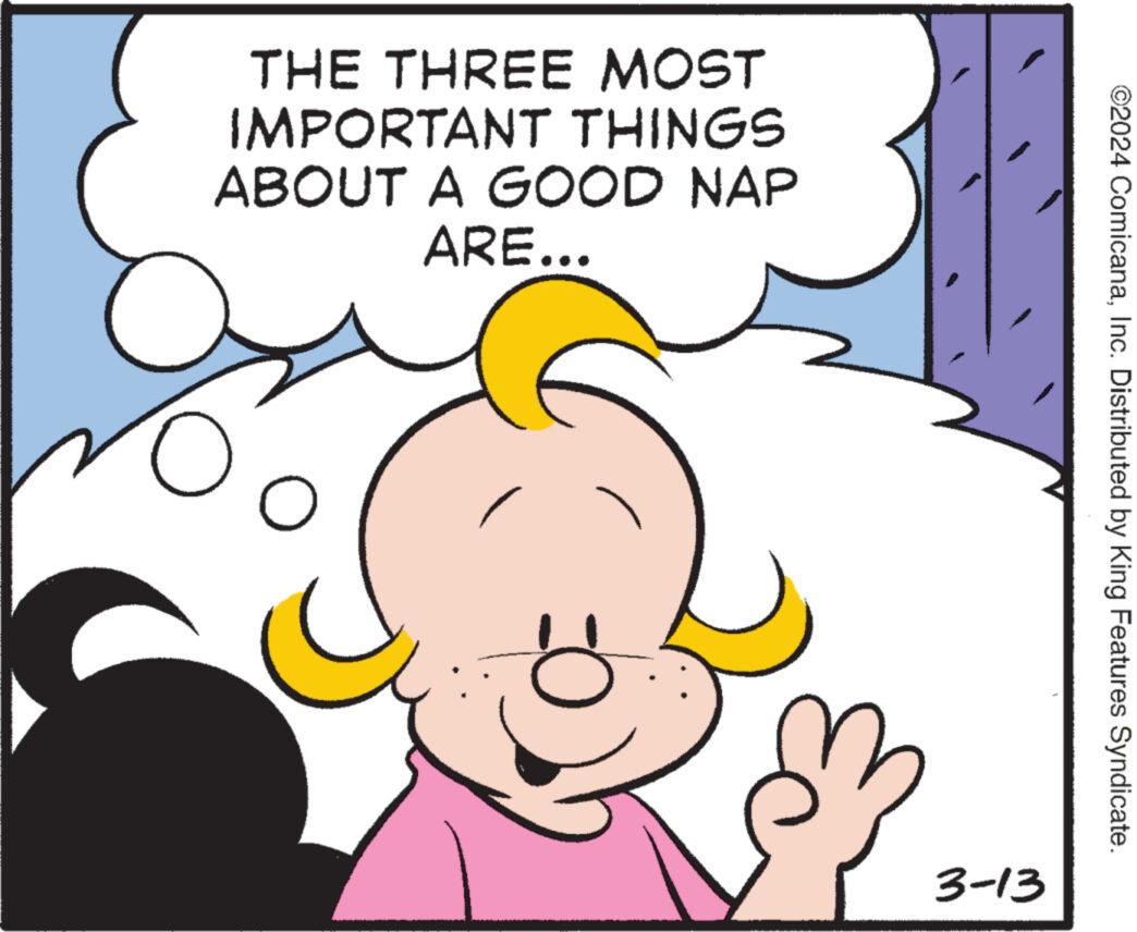 Rectangle OCR: THE THREE MOST IMPORTANT THINGS ABOUT A GOOD NAP ARE... O O E 3-13 ©2024 ComicanaInc. Distributed by King Features Syndicate. THE THREE MOST IMPORTANT THINGS ABOUT A GOOD NAP ARE ... O O E 3-13 © 2024 ComicanaInc. Distributed by King Features Syndicate .