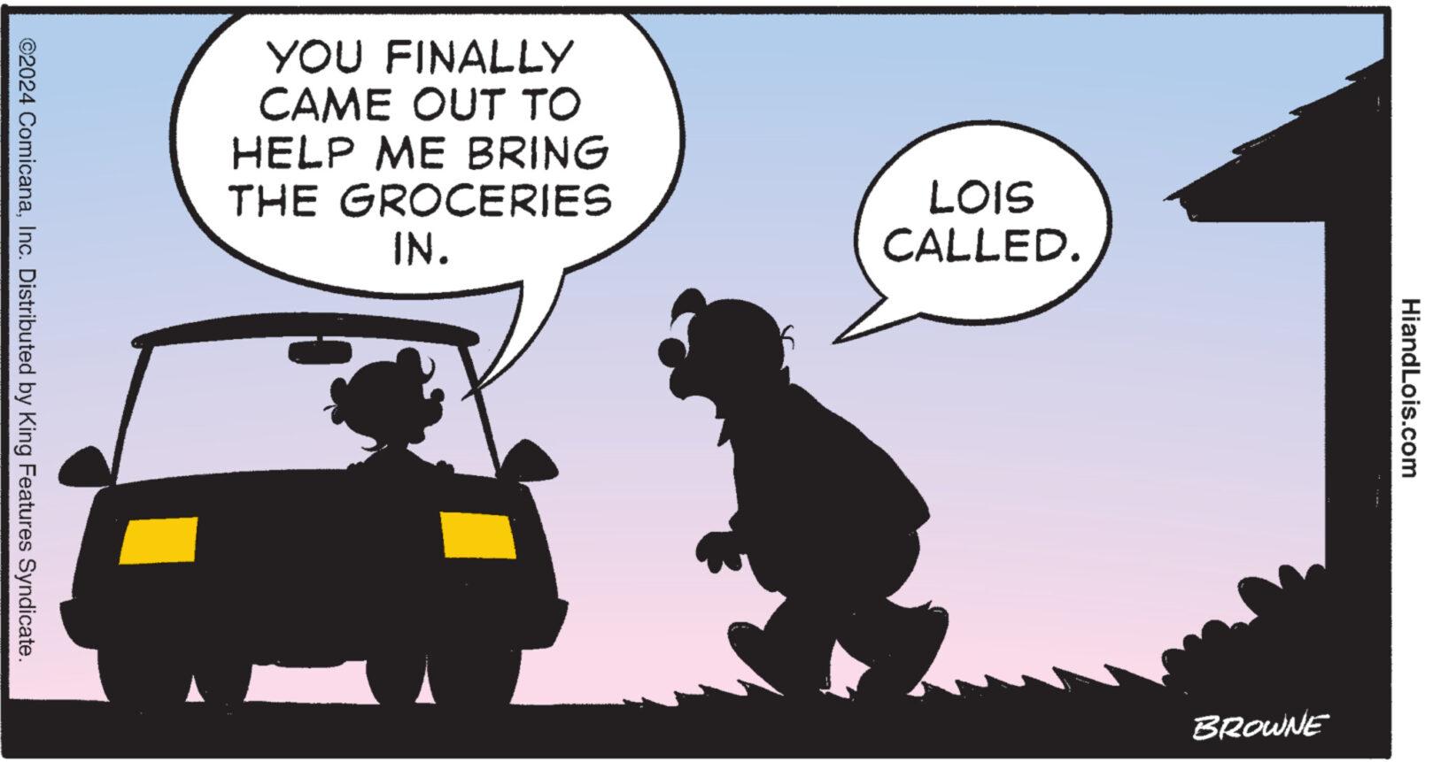 Conversation OCR: ©2024 ComicanaInc. Distributed by King Features Syndicate. YOU FINALLY CAME OUT TO HELP ME BRING THE GROCERIES IN. LOIS CALLED. BROWNE HiandLois.com © 2024 ComicanaInc. Distributed by King Features Syndicate . YOU FINALLY CAME OUT TO HELP ME BRING THE GROCERIES IN . LOIS CALLED . BROWNE HiandLois.com