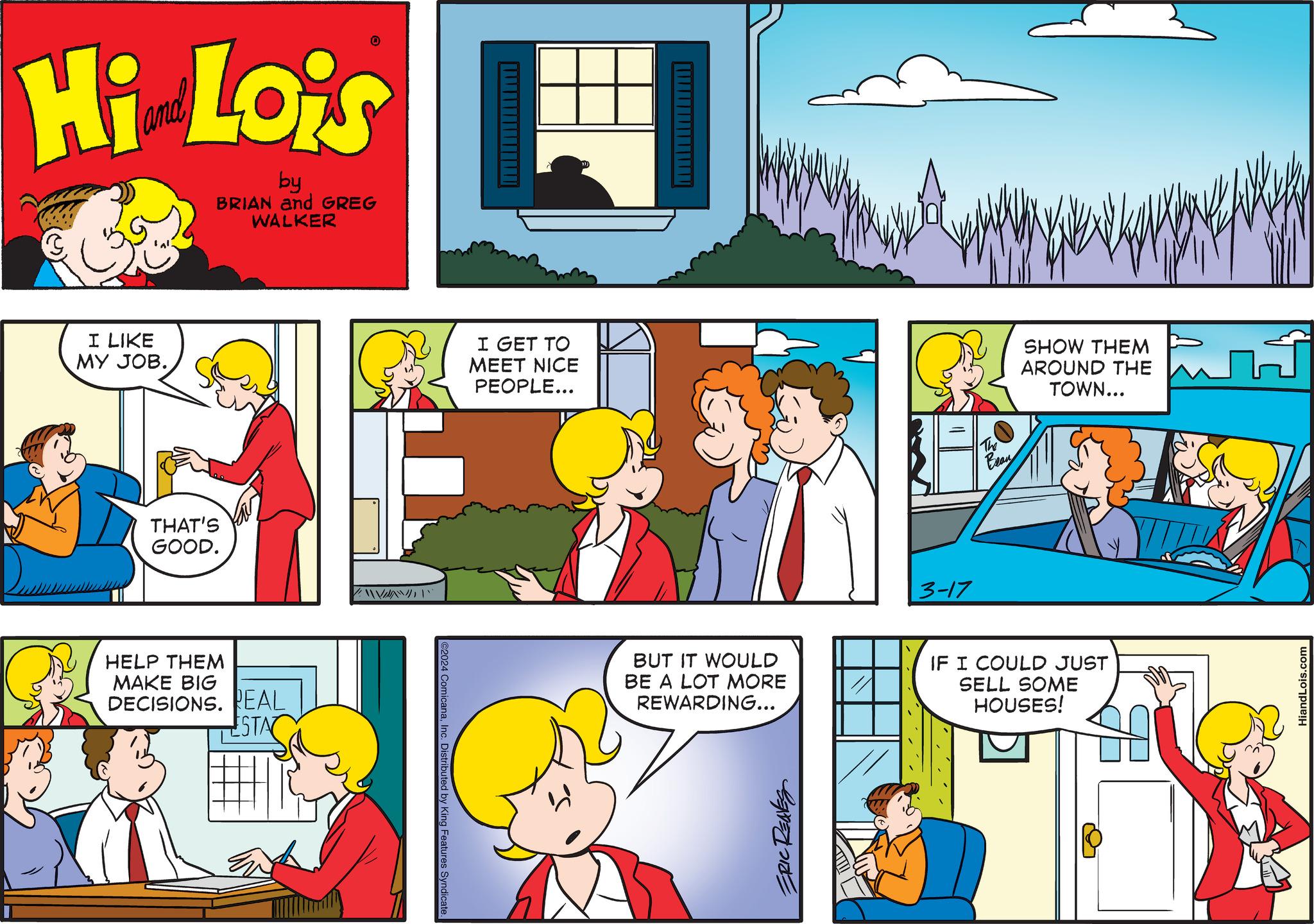 Art OCR: Hi Lois by BRIAN and GREG WALKER I LIKE MY JOB. THAT'S GOOD. HELP THEM MAKE BIG DECISIONS. REAL ESTA " ©2024 ComicanaInc. Distributed by King Features Syndicate I GET TO MEET NICE PEOPLE... BUT IT WOULD BE A LOT MORE REWARDING... SE 3-17 The Bran SHOW THEM AROUND THE TOWN... IF I COULD JUST SELL SOME HOUSES! HiandLois.com Hi Lois by BRIAN and GREG WALKER I LIKE MY JOB . THAT'S GOOD . HELP THEM MAKE BIG DECISIONS . REAL ESTA " © 2024 ComicanaInc. Distributed by King Features Syndicate I GET TO MEET NICE PEOPLE ... BUT IT WOULD BE A LOT MORE REWARDING ... SE 3-17 The Bran SHOW THEM AROUND THE TOWN ... IF I COULD JUST SELL SOME HOUSES ! HiandLois.com