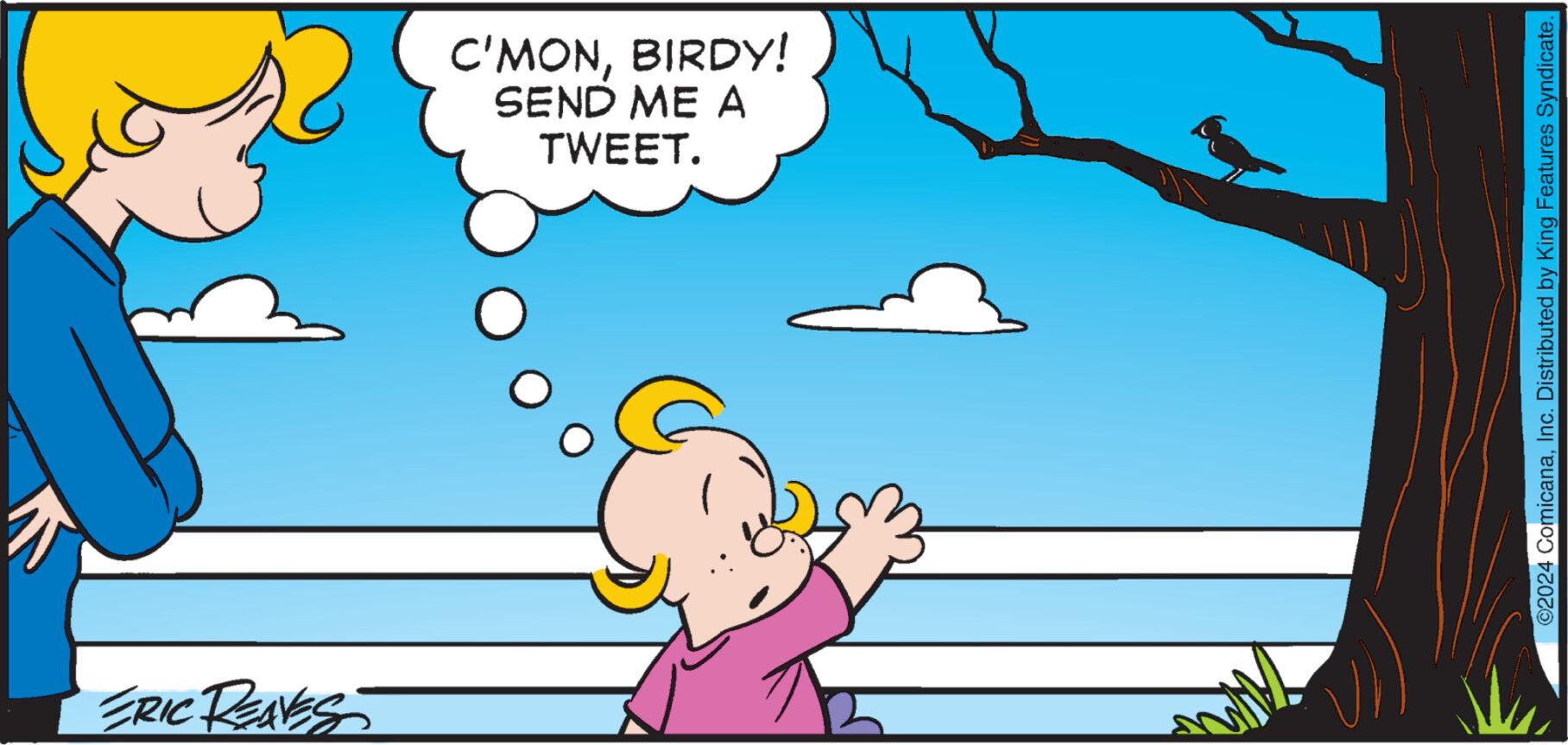 Art OCR: ERIC REAVES C'MONBIRDY! SEND ME A TWEET. ©2024 ComicanaInc. Distributed by King Features Syndicate. ERIC REAVES C'MONBIRDY ! SEND ME A TWEET . © 2024 ComicanaInc. Distributed by King Features Syndicate .