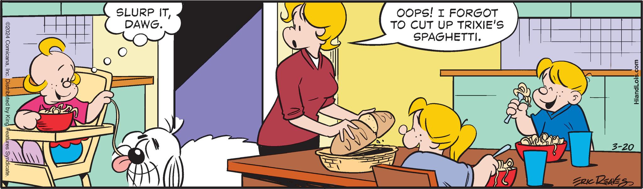 Line OCR: ©2024 ComicanaInc. Distributed by King Features Syndicate. SLURP ITDAWG. OOPS! I FORGOT TO CUT UP TRIXIE'S SPAGHETTI. 3-20 ERIC REAVES HiandLois.com © 2024 ComicanaInc. Distributed by King Features Syndicate . SLURP ITDAWG . OOPS ! I FORGOT TO CUT UP TRIXIE'S SPAGHETTI . 3-20 ERIC REAVES HiandLois.com
