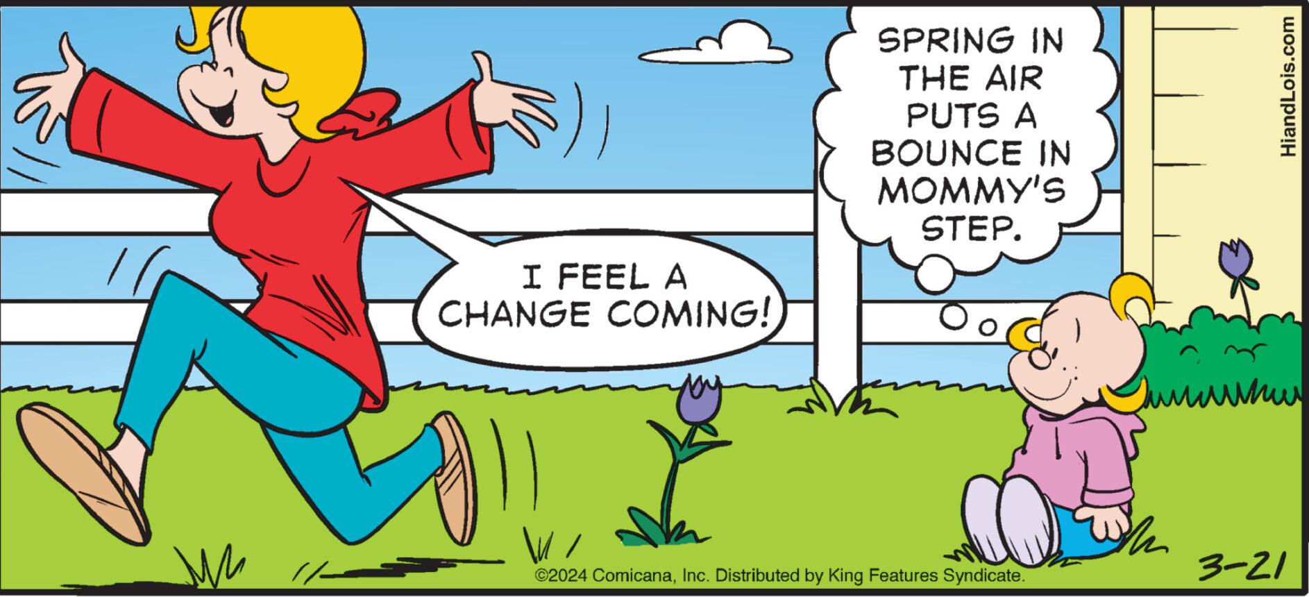 Happy OCR: ?? I FEEL A CHANGE COMING! SPRING IN THE AIR PUTS A BOUNCE IN MOMMY'S STEP. ©2024 ComicanaInc. Distributed by King Features Syndicate. 3-21 HiandLois.com ?? I FEEL A CHANGE COMING ! SPRING IN THE AIR PUTS A BOUNCE IN MOMMY'S STEP . © 2024 ComicanaInc. Distributed by King Features Syndicate . 3-21 HiandLois.com
