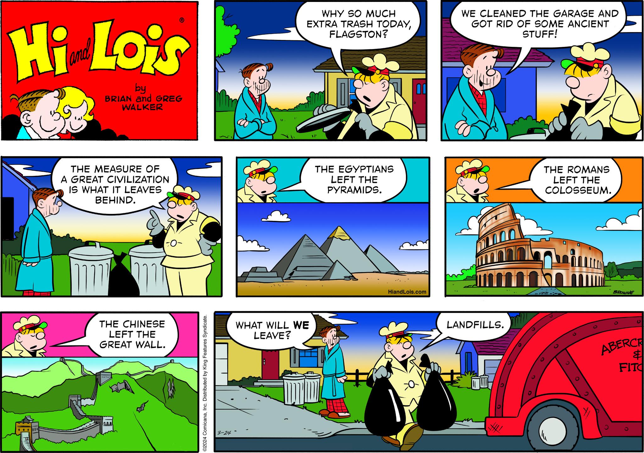 Font OCR: Hi Lois by BRIAN and GREG WALKER F JET THE MEASURE OF A GREAT CIVILIZATION IS WHAT IT LEAVES BEHIND. ??? m THE CHINESE LEFT THE GREAT WALL. ..... ©2024 ComicanaInc. Distributed by King Features Syndicate. 3-24 WHY SO MUCH EXTRA TRASH TODAYFLAGSTON? WHAT WILL WE LEAVE? SP THE EGYPTIANS LEFT THE PYRAMIDS. 00 HiandLois.com F WE CLEANED THE GARAGE AND GOT RID OF SOME ANCIENT STUFF! LANDFILLS. THE ROMANS LEFT THE COLOSSEUM. 0 BROWNE O ABERCR FITO $ Hi Lois by BRIAN and GREG WALKER F JET THE MEASURE OF A GREAT CIVILIZATION IS WHAT IT LEAVES BEHIND . ??? m THE CHINESE LEFT THE GREAT WALL . ..... © 2024 ComicanaInc. Distributed by King Features Syndicate . 3-24 WHY SO MUCH EXTRA TRASH TODAYFLAGSTON ? WHAT WILL WE LEAVE ? SP THE EGYPTIANS LEFT THE PYRAMIDS . 00 HiandLois.com F WE CLEANED THE GARAGE AND GOT RID OF SOME ANCIENT STUFF ! LANDFILLS . THE ROMANS LEFT THE COLOSSEUM . 0 BROWNE O ABERCR FITO $