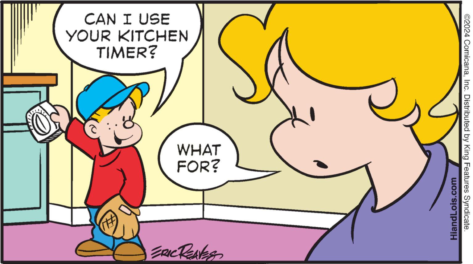 Happy OCR: CAN I USE YOUR KITCHEN TIMER? WHAT FOR? ERIC REAVES HiandLois.com ©2024 ComicanaInc. Distributed by King Features Syndicate. CAN I USE YOUR KITCHEN TIMER ? WHAT FOR ? ERIC REAVES HiandLois.com © 2024 ComicanaInc. Distributed by King Features Syndicate .
