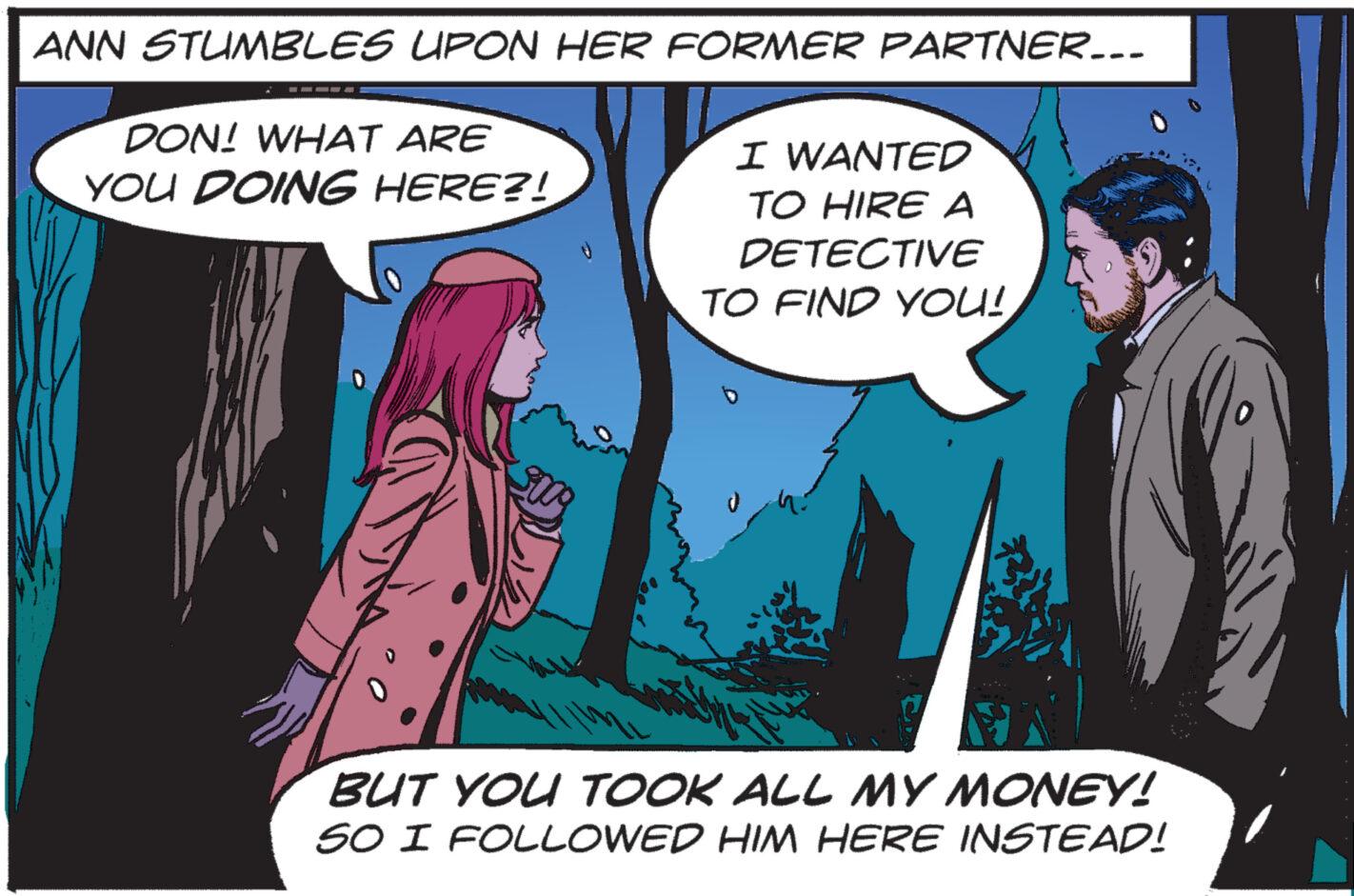 Sharing OCR: ANN STUMBLES UPON HER FORMER PARTNER... DON! WHAT ARE YOU DOING HERE?! I WANTED TO HIRE A DETECTIVE TO FIND YOU! BUT YOU TOOK ALL MY MONEY! 50 I FOLLOWED HIM HERE INSTEAD! W ANN STUMBLES UPON HER FORMER PARTNER ... DON ! WHAT ARE YOU DOING HERE ?! I WANTED TO HIRE A DETECTIVE TO FIND YOU ! BUT YOU TOOK ALL MY MONEY ! 50 I FOLLOWED HIM HERE INSTEAD ! W