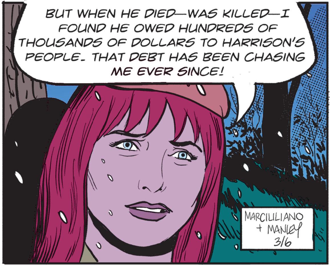 Pink OCR: BUT WHEN HE DIED-WAS KILLED-I FOUND HE OWED HUNDREDS OF THOUSANDS OF DOLLARS TO HARRISON'S PEOPLE. THAT DEBT HAS BEEN CHASING ME EVER SINCE! MARCILILIANO + MANLEY 316 BUT WHEN HE DIED - WAS KILLED - I FOUND HE OWED HUNDREDS OF THOUSANDS OF DOLLARS TO HARRISON'S PEOPLE . THAT DEBT HAS BEEN CHASING ME EVER SINCE ! MARCILILIANO + MANLEY 316