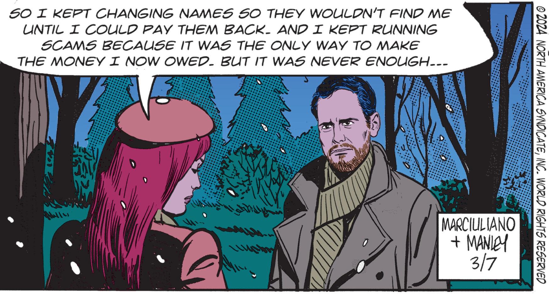 Blazer OCR: SO I KEPT CHANGING NAMES SO THEY WOULDN'T FIND ME UNTIL I COULD PAY THEM BACK. AND I KEPT RUNNING SCAMS BECAUSE IT WAS THE ONLY WAY TO MAKE THE MONEY I NOW OWED. BUT IT WAS NEVER ENOUGH... Malla 11 MARCIULIANO + MANLEY 3/7 © 2024 NORTH AMERICA SYNDICATEINC. WORLD RIGHTS RESERVED SO I KEPT CHANGING NAMES SO THEY WOULDN'T FIND ME UNTIL I COULD PAY THEM BACK . AND I KEPT RUNNING SCAMS BECAUSE IT WAS THE ONLY WAY TO MAKE THE MONEY I NOW OWED . BUT IT WAS NEVER ENOUGH ... Malla 11 MARCIULIANO + MANLEY 3/7 © 2024 NORTH AMERICA SYNDICATEINC . WORLD RIGHTS RESERVED