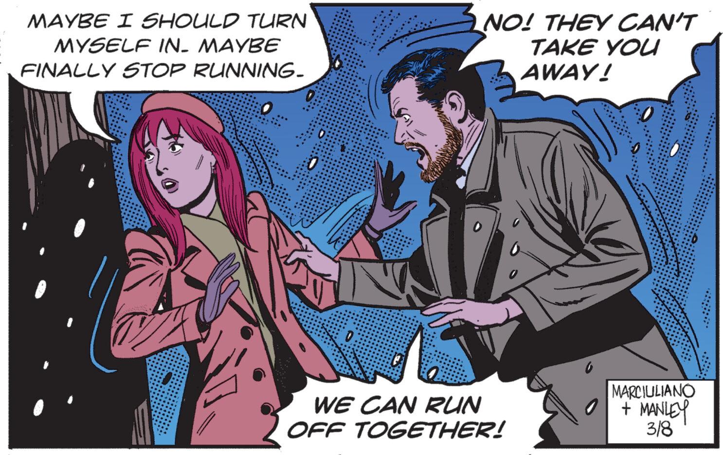 Art OCR: MAYBE I SHOULD TURN MYSELF IN- MAYBE FINALLY STOP RUNNING- NO! THEY CAN'T TAKE YOU AWAY! WE CAN RUN OFF TOGETHER! MARCIULIANO + MANLEY 3/8 MAYBE I SHOULD TURN MYSELF IN- MAYBE FINALLY STOP RUNNING NO ! THEY CAN'T TAKE YOU AWAY ! WE CAN RUN OFF TOGETHER ! MARCIULIANO + MANLEY 3/8