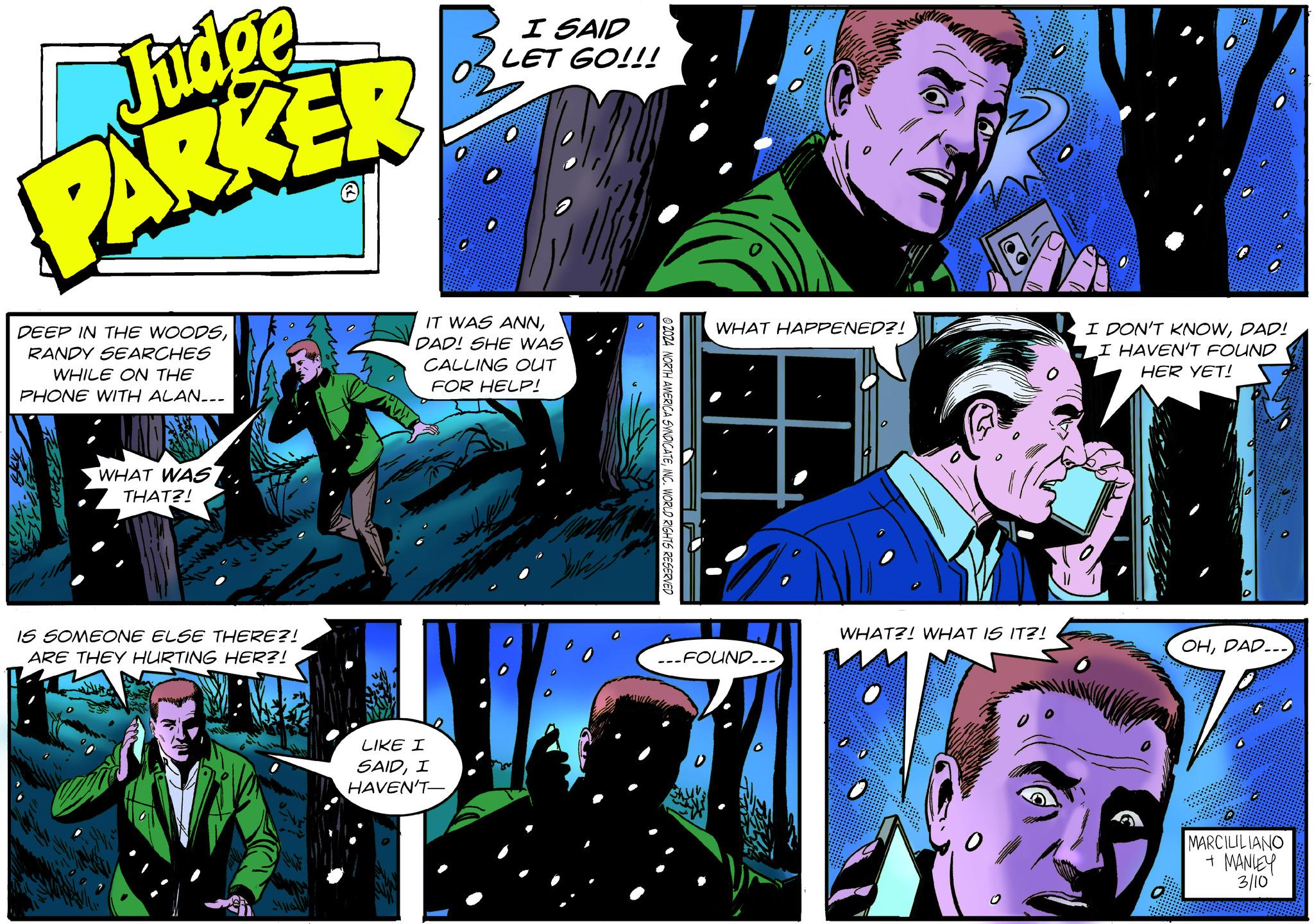 Comics OCR: Judge PARKER DEEP IN THE WOODSRANDY SEARCHES WHILE ON THE PHONE WITH ALAN___ WHAT WAS THAT?! IS SOMEONE ELSE THERE?! ARE THEY HURTING HER?! I SAID LET GO!!! IT WAS ANNDAD! SHE WAS CALLING OUT FOR HELP! LIKE I SAIDI HAVEN'T- Aut ?????? 2024 NORTH AMERICA SYNDICATEINC. WORLD RIGHTS RESERVED WHAT HAPPENED?! -FOUND... WHAT?! WHAT IS IT?! O I DON'T KNOWDAD! I HAVEN'T FOUND HER YET! 0 OHDAD... MARCILILIANO + MANLEY 3/10 Judge PARKER DEEP IN THE WOODSRANDY SEARCHES WHILE ON THE PHONE WITH ALAN___ WHAT WAS THAT ?! IS SOMEONE ELSE THERE ?! ARE THEY HURTING HER ?! I SAID LET GO !!! IT WAS ANNDAD ! SHE WAS CALLING OUT FOR HELP ! LIKE I SAIDI HAVEN'T Aut ?????? 2024 NORTH AMERICA SYNDICATEINC . WORLD RIGHTS RESERVED WHAT HAPPENED ?! -FOUND ... WHAT ?! WHAT IS IT ?! O I DON'T KNOWDAD ! I HAVEN'T FOUND HER YET ! 0 OHDAD ... MARCILILIANO + MANLEY 3/10
