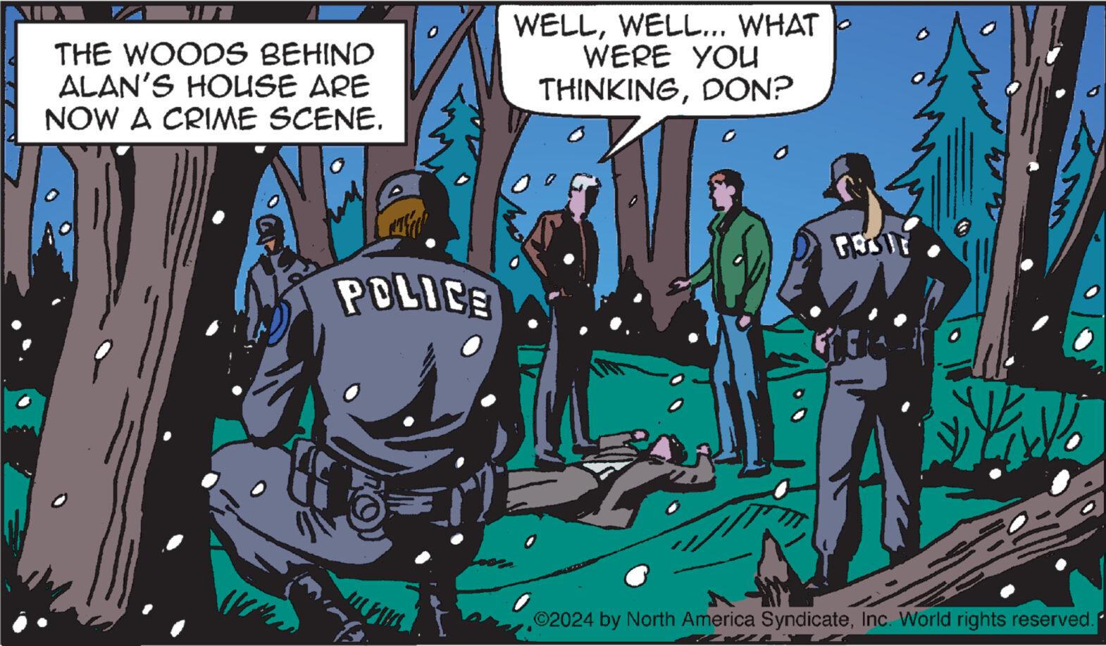 Fiction OCR: THE WOODS BEHIND ALAN'S HOUSE ARE NOW A CRIME SCENE. WELLWELL... WHAT WERE YOU THINKINGDON? POLICE ©2024 by North America SyndicateInc. World rights reserved. THE WOODS BEHIND ALAN'S HOUSE ARE NOW A CRIME SCENE . WELLWELL ... WHAT WERE YOU THINKINGDON ? POLICE © 2024 by North America SyndicateInc. World rights reserved .