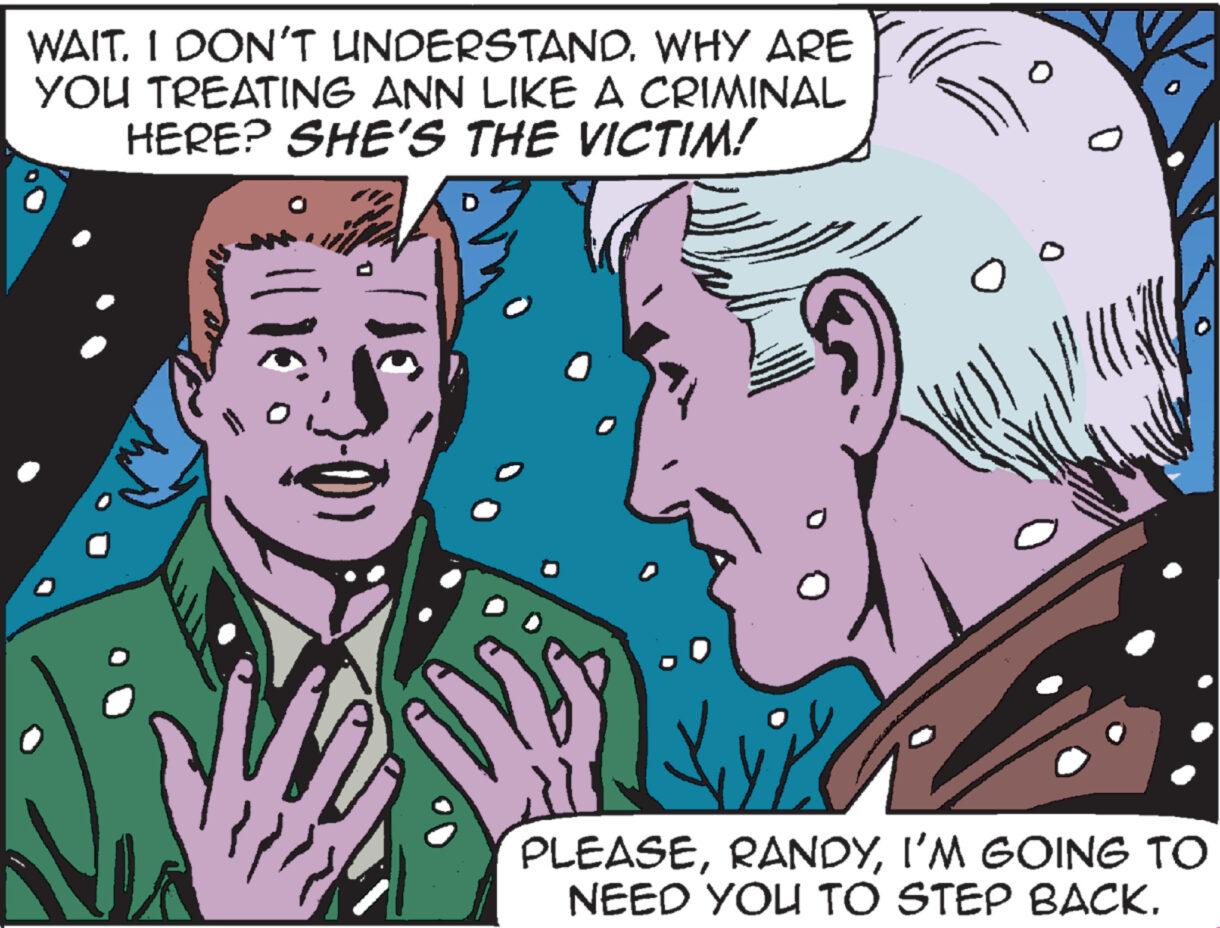 Adaptation OCR: WAIT. I DON'T UNDERSTAND. WHY ARE YOU TREATING ANN LIKE A CRIMINAL HERE? SHE'S THE VICTIM! PLEASEI'M GOING TO NEED YOU TO STEP BACK. WAIT . I DON'T UNDERSTAND . WHY ARE YOU TREATING ANN LIKE A CRIMINAL HERE ? SHE'S THE VICTIM ! PLEASEI'M GOING TO NEED YOU TO STEP BACK .