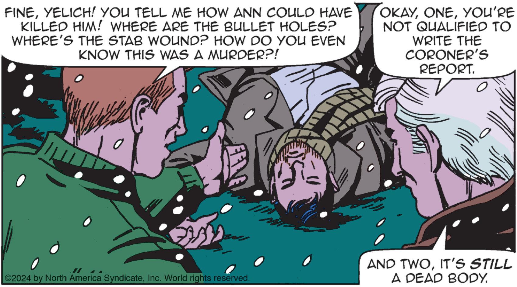 Art OCR: FINEYELICH! YOU TELL ME HOW ANN COULD HAVE KILLED HIM! WHERE ARE THE BULLET HOLES? WHERE'S THE STAB WOUND? HOW DO YOU EVEN KNOW THIS WAS A MURDER?! OKAYYOU'RE NOT QUALIFIED TO WRITE THE CORONER'S REPORT. ©2024 by North America SyndicateInc. World rights reserved. AND TWOIT'S STILL A DEAD BODY. FINEYELICH ! YOU TELL ME HOW ANN COULD HAVE KILLED HIM ! WHERE ARE THE BULLET HOLES ? WHERE'S THE STAB WOUND ? HOW DO YOU EVEN KNOW THIS WAS A MURDER ?! OKAYYOU'RE NOT QUALIFIED TO WRITE THE CORONER'S REPORT . © 2024 by North America SyndicateInc. World rights reserved . AND TWOIT'S STILL A DEAD BODY .