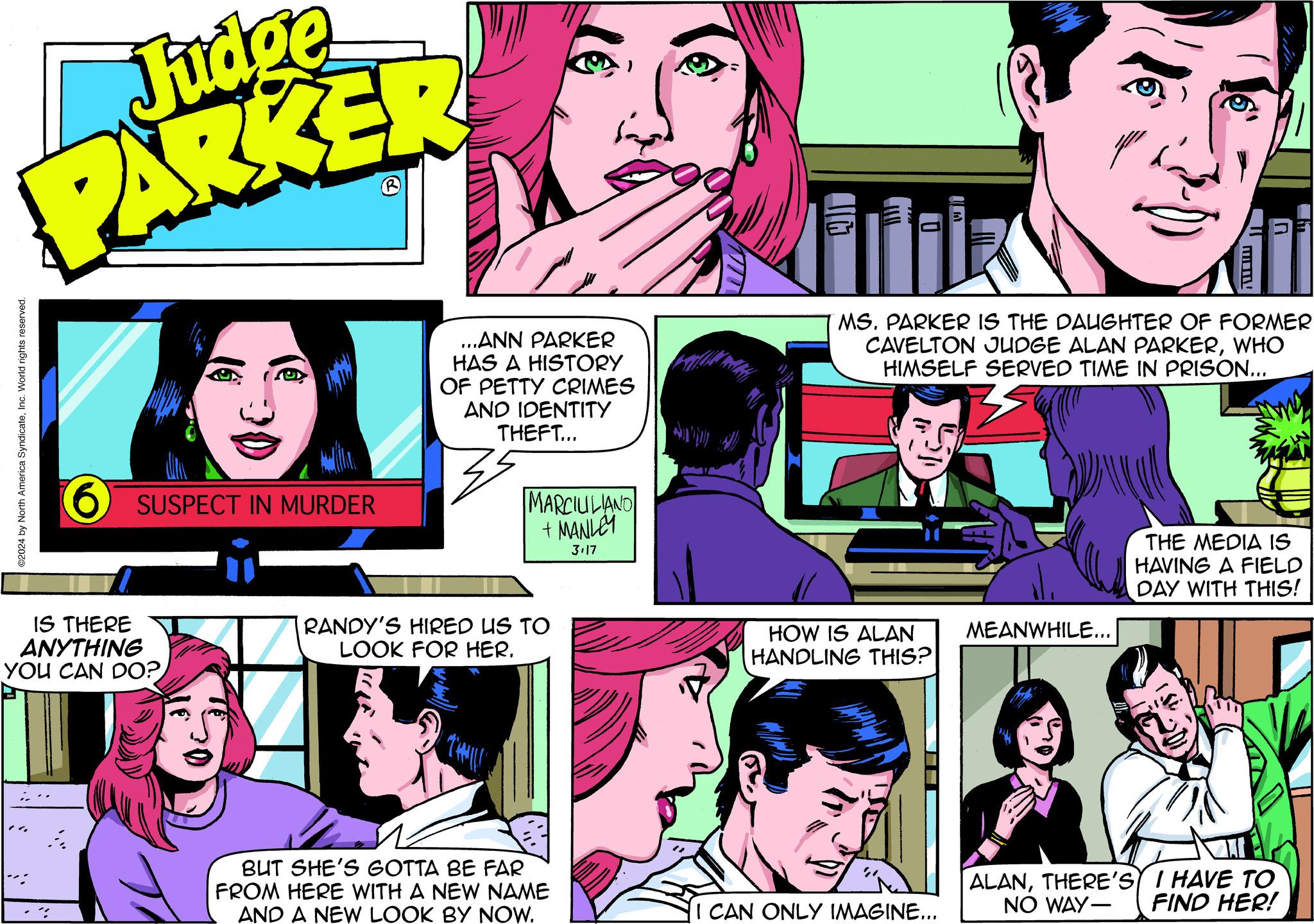 Sharing OCR: Judge PARKER ©2024 by North America SyndicateInc. World rights reserved. 6 SUSPECT IN MURDER IS THERE ANYTHING YOU CAN DO? 30 Th ...ANN PARKER HAS A HISTORY OF PETTY CRIMES AND IDENTITY THEFT... 35 MARCILILIANO + MANLEY 3.17 RANDY'S HIRED US TO LOOK FOR HER. BUT SHE'S GOTTA BE FAR FROM HERE WITH A NEW NAME AND A NEW LOOK BY NOW. IT I MS. PARKER IS THE DAUGHTER OF FORMER CAVELTON JUDGE ALAN PARKERWHO HIMSELF SERVED TIME IN PRISON... HOW IS ALAN HANDLING THIS? P I CAN ONLY IMAGINE... MEANWHILE... ALANTHERE'S NO WAY- THE MEDIA IS HAVING A FIELD DAY WITH THIS! I HAVE TO FIND HER! Judge PARKER © 2024 by North America SyndicateInc. World rights reserved . 6 SUSPECT IN MURDER IS THERE ANYTHING YOU CAN DO ? 30 Th ... ANN PARKER HAS A HISTORY OF PETTY CRIMES AND IDENTITY THEFT ... 35 MARCILILIANO + MANLEY 3.17 RANDY'S HIRED US TO LOOK FOR HER . BUT SHE'S GOTTA BE FAR FROM HERE WITH A NEW NAME AND A NEW LOOK BY NOW . IT I MS . PARKER IS THE DAUGHTER OF FORMER CAVELTON JUDGE ALAN PARKERWHO HIMSELF SERVED TIME IN PRISON ... HOW IS ALAN HANDLING THIS ? P I CAN ONLY IMAGINE ... MEANWHILE ... ALANTHERE'S NO WAY THE MEDIA IS HAVING A FIELD DAY WITH THIS ! I HAVE TO FIND HER !