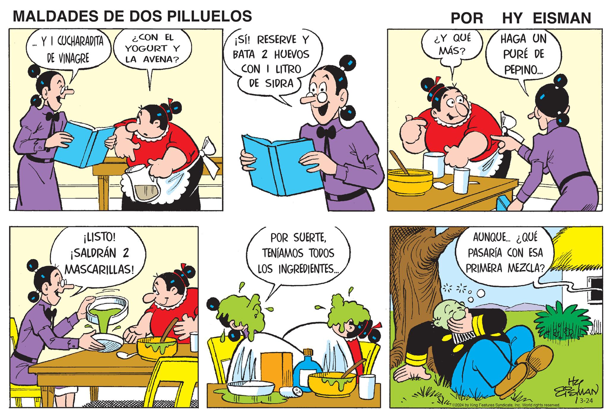 Organism OCR: MALDADES DE DOS PILLUELOS ... Y I CUCHARADITA DE VINAGRE ¿CON EL YOGURT Y LA AVENA? POR HY EISMAN ¡Sí! RESERVE Y BATA 2 HUEVOS ¿Y QUÉ MÁS? HAGA UN PURÉ DE CON I LITRO PEPINO... DE SIDRA ¡LISTO! ¡SALDRÁN 2 MASCARILLAS! POR SUERTETENÍAMOS TODOS LOS INGREDIENTES... AUNQUE... ¿QUÉ PASARÍA CON ESA PRIMERA MEZCLA? 114 He EISMAN 72024 by King Features SyndicateInc. World rights reserved. 13-24 MALDADES DE DOS PILLUELOS ... Y I CUCHARADITA DE VINAGRE ¿ CON EL YOGURT Y LA AVENA ? POR HY EISMAN ¡ Sí ! RESERVE Y BATA 2 HUEVOS ¿ Y QUÉ MÁS ? HAGA UN PURÉ DE CON I LITRO PEPINO ... DE SIDRA ¡ LISTO ! ¡ SALDRÁN 2 MASCARILLAS ! POR SUERTETENÍAMOS TODOS LOS INGREDIENTES ... AUNQUE ... ¿ QUÉ PASARÍA CON ESA PRIMERA MEZCLA ? 114 He EISMAN 72024 by King Features SyndicateInc. World rights reserved . 13-24