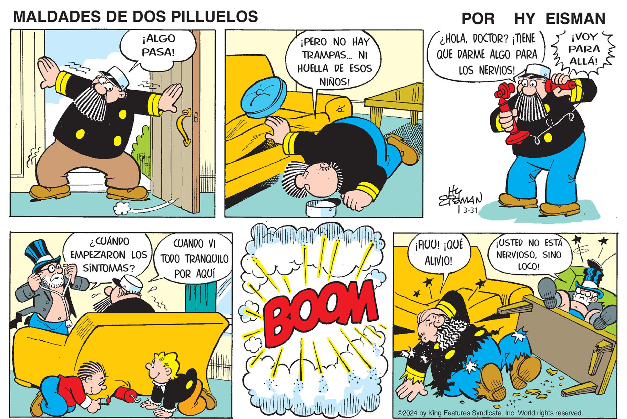 Comic book OCR: MALDADES DE DOS PILLUELOS ¡ALGO PASA! ¡PERO NO HAY TRAMPAS... NI HUELLA DE ESOS NIÑOS! ¿CUÁNDO EMPEZARON LOS SÍNTOMAS? b K POR HY EISMAN HOLADOCTOR? ¡TIENE ¡VOY PARA QUE DARME ALGO PARA ALLÁ! LOS NERVIOS! He ESMAN |3-31 CUANDO VI TODO TRANQUILO POR AQUÍ BOOM ¡FIUU! ¡QUÉ ALIVIO! USTED NO ESTÁ NERVIOSOSINO LOCO! ©2024 by King Features SyndicateInc. World rights reserved. MALDADES DE DOS PILLUELOS ¡ ALGO PASA ! ¡ PERO NO HAY TRAMPAS ... NI HUELLA DE ESOS NIÑOS ! ¿ CUÁNDO EMPEZARON LOS SÍNTOMAS ? b K POR HY EISMAN HOLADOCTOR ? ¡ TIENE ¡ VOY PARA QUE DARME ALGO PARA ALLÁ ! LOS NERVIOS ! He ESMAN | 3-31 CUANDO VI TODO TRANQUILO POR AQUÍ BOOM ¡ FIUU ! ¡ QUÉ ALIVIO ! USTED NO ESTÁ NERVIOSOSINO LOCO ! © 2024 by King Features SyndicateInc. World rights reserved .