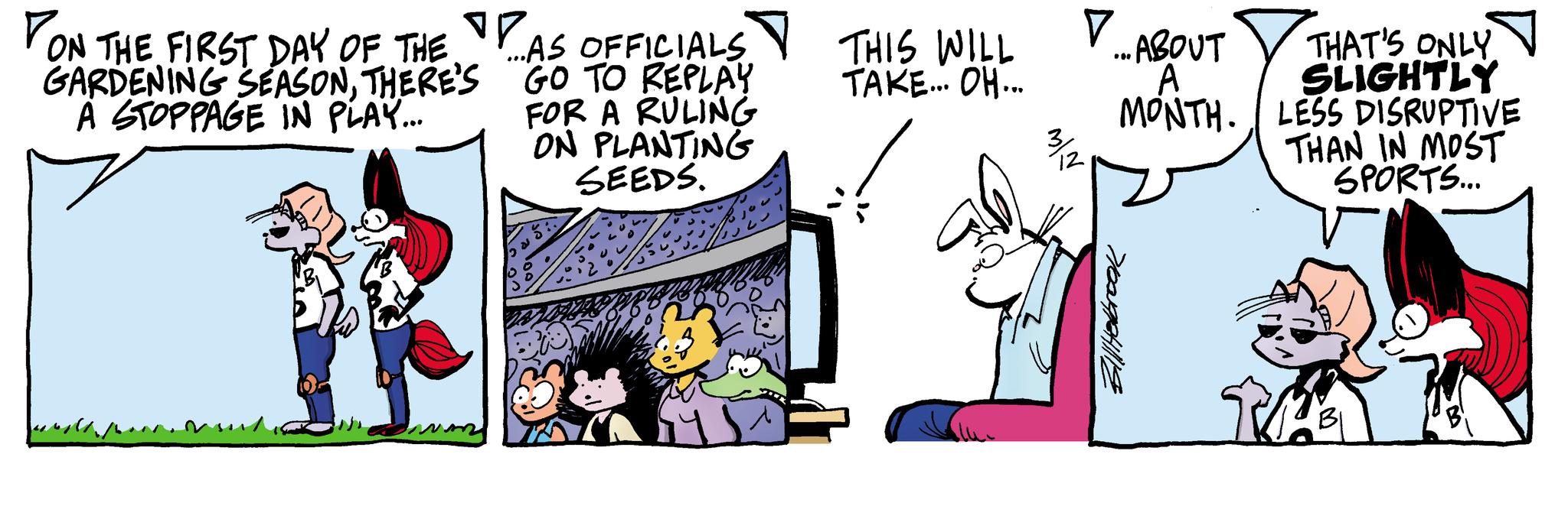 Art OCR: • .. ABOUT A MONTH. THAT'S ONLY SLIGHTLY LESS DISRUPTIVE THAN IN MOST SPORTS... 3/2 ON THE FIRST DAY OF THE GARDENING SEASONTHERE'S A STOPPAGE IN PLAY... ...AS OFFICIALS GO TO REPLAY FOR A RULING ON PLANTING SEEDS. THIS WILL TAKE... OH... 7009241118 BI • .. ABOUT A MONTH . THAT'S ONLY SLIGHTLY LESS DISRUPTIVE THAN IN MOST SPORTS ... 3/2 ON THE FIRST DAY OF THE GARDENING SEASONTHERE'S A STOPPAGE IN PLAY ... ... AS OFFICIALS GO TO REPLAY FOR A RULING ON PLANTING SEEDS . THIS WILL TAKE ... OH ... 7009241118 BI