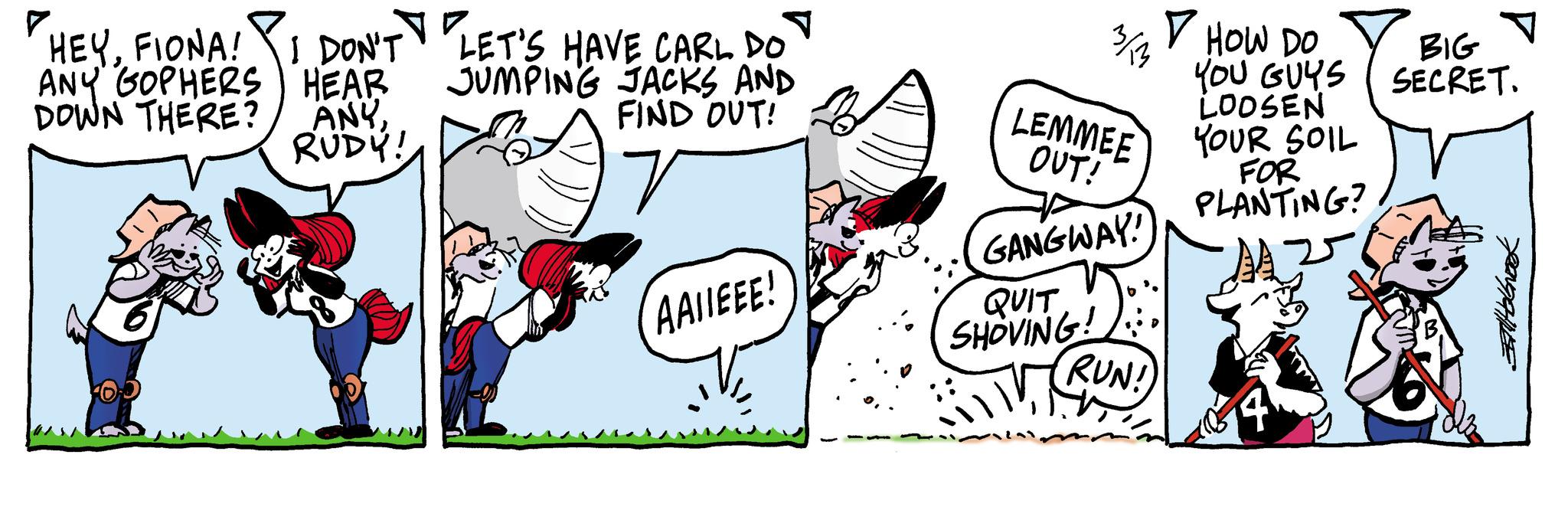 Slope OCR: 3/13 HOW DO BIG SECRET. YOU GUYS LOOSEN YOUR SOIL FOR PLANTING? 25 "HEYFIONA! I DON'T LET'S HAVE CARL DO ANY GOPHERS HEAR DOWN THERE? ANY RUDY! JUMPING JACKS AND FIND OUT! LEMMEE OUT! r AAIIEEE! GANGWAY! QUIT SHOVING! RUN! 3/13 HOW DO BIG SECRET . YOU GUYS LOOSEN YOUR SOIL FOR PLANTING ? 25 " HEYFIONA ! I DON'T LET'S HAVE CARL DO ANY GOPHERS HEAR DOWN THERE ? ANY RUDY ! JUMPING JACKS AND FIND OUT ! LEMMEE OUT ! r AAIIEEE ! GANGWAY ! QUIT SHOVING ! RUN !