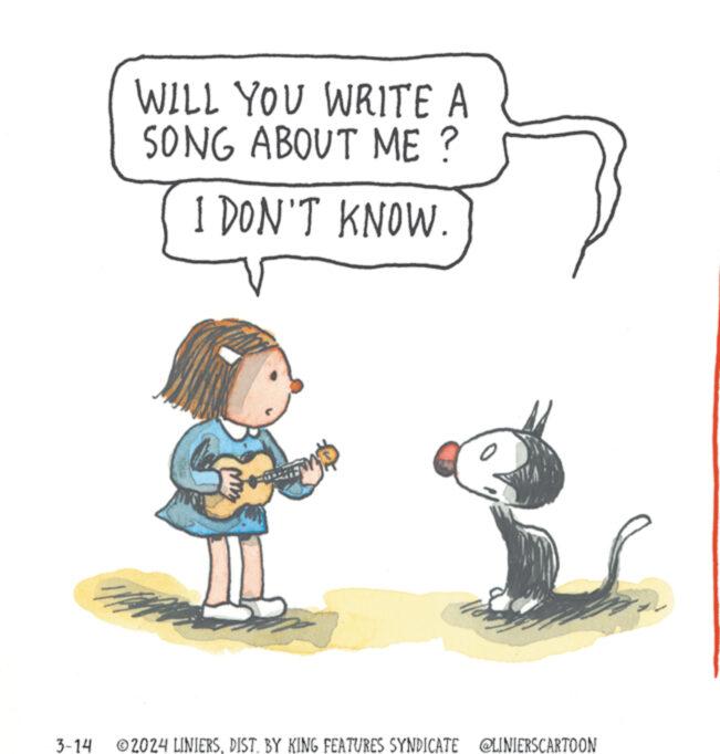 Fictional character OCR: 3-14 WILL YOU WRITE A SONG ABOUT ME ? I DON'T KNOW. ?2024 LINIERSDIST. BY KING FEATURES SYNDICATE @LINIERSCARTOON 3-14 WILL YOU WRITE A SONG ABOUT ME ? I DON'T KNOW . ?2024 LINIERSDIST . BY KING FEATURES SYNDICATE @LINIERSCARTOON