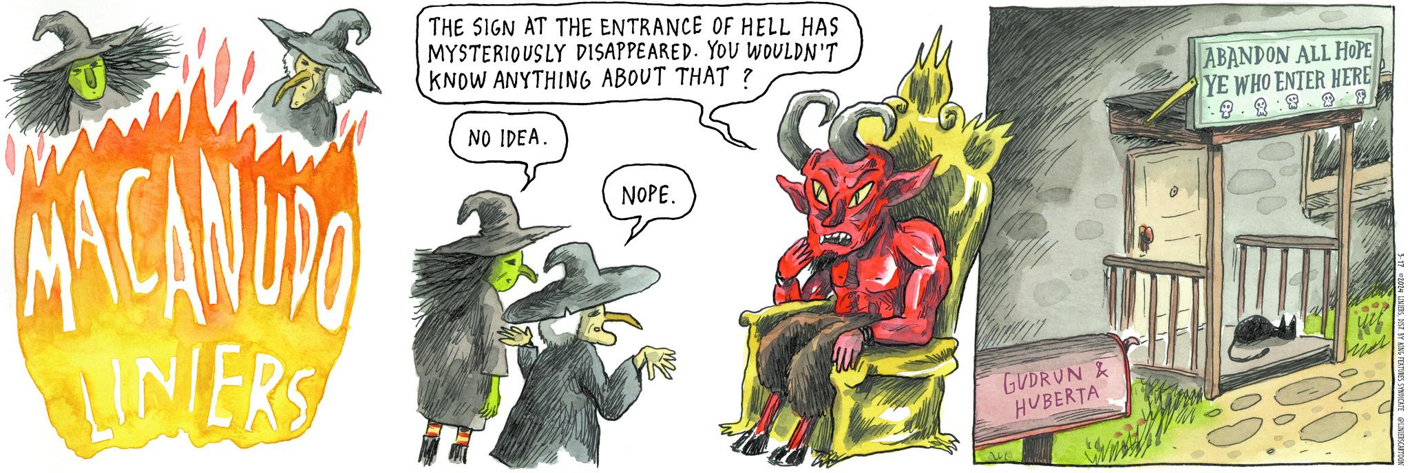 Event OCR: MACANUDO LINIERS THE SIGN AT THE ENTRANCE OF HELL HAS MYSTERIOUSLY DISAPPEARED. YOU WOULDN'T KNOW ANYTHING ABOUT THAT? NO IDEA. NOPE. GUDRUN & HVBERTA ABANDON ALL HOPE YE WHO ENTER HERE . 3-17 ©2024 LINIERSDIST. BY KING FEATURES SYNDICATE @LINIERSCARTOO MACANUDO LINIERS THE SIGN AT THE ENTRANCE OF HELL HAS MYSTERIOUSLY DISAPPEARED . YOU WOULDN'T KNOW ANYTHING ABOUT THAT ? NO IDEA . NOPE . GUDRUN & HVBERTA ABANDON ALL HOPE YE WHO ENTER HERE . 3-17 © 2024 LINIERSDIST . BY KING FEATURES SYNDICATE @LINIERSCARTOO