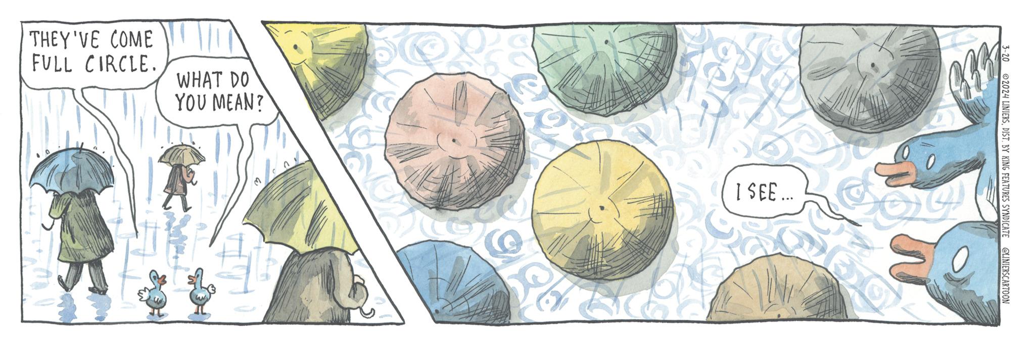 Drawing OCR: THEY'VE COME FULL CIRCLE. WHAT DO YOU MEAN? I SEE... C CHC 3-20 2024 LINIERSDIST. BY KING FEATURES SYNDICATE @LINIERSCARTOON THEY'VE COME FULL CIRCLE . WHAT DO YOU MEAN ? I SEE ... C CHC 3-20 2024 LINIERSDIST . BY KING FEATURES SYNDICATE @LINIERSCARTOON