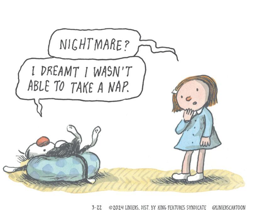 Water OCR: NIGHTMARE? I DREAMT I WASN'T ABLE TO TAKE A NAP. 3-22 ©2024 LINIERSDIST. BY KING FEATURES SYNDICATE @LINIERSCARTOON NIGHTMARE ? I DREAMT I WASN'T ABLE TO TAKE A NAP . 3-22 © 2024 LINIERSDIST . BY KING FEATURES SYNDICATE @LINIERSCARTOON
