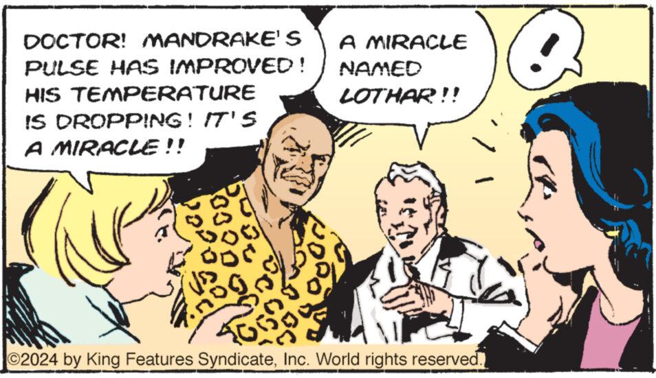 Conversation OCR: DOCTOR! MANDRAKE'S PULSE HAS IMPROVED! HIS TEMPERATURE IS DROPPING! IT'S A MIRACLE!! bu g or odd HORO A MIRACLE NAMED LOTHAR!!! ?2024 by King Features SyndicateInc. World rights reserved. DOCTOR ! MANDRAKE'S PULSE HAS IMPROVED ! HIS TEMPERATURE IS DROPPING ! IT'S A MIRACLE !! bu g or odd HORO A MIRACLE NAMED LOTHAR !!! ?2024 by King Features SyndicateInc. World rights reserved .