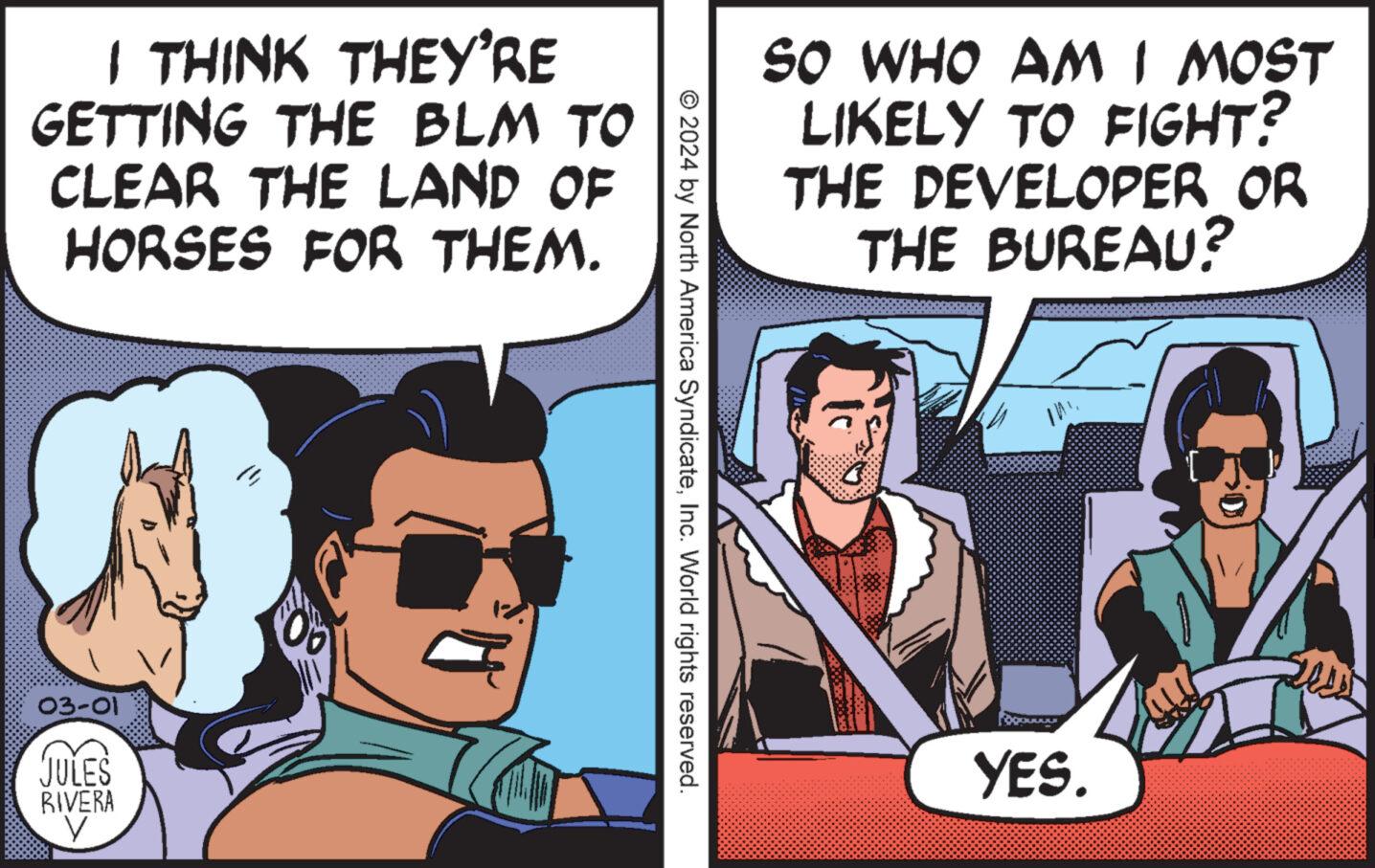 Fictional character OCR: I THINK THEY'RE GETTING THE BLM TO CLEAR THE LAND OF HORSES FOR THEM. 03-01 JULES RIVERA y © 2024 by North America SyndicateInc. World rights reserved. SO WHO AM I MOST LIKELY TO FIGHT? THE DEVELOPER OR THE BUREAU? OOOUUUUR YES. I THINK THEY'RE GETTING THE BLM TO CLEAR THE LAND OF HORSES FOR THEM . 03-01 JULES RIVERA y © 2024 by North America SyndicateInc. World rights reserved . SO WHO AM I MOST LIKELY TO FIGHT ? THE DEVELOPER OR THE BUREAU ? OOOUUUUR YES .