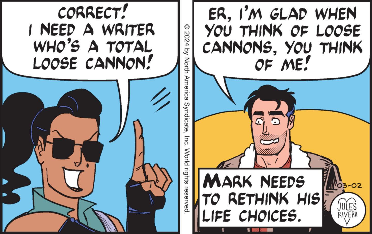 Gesture OCR: CORRECT! I NEED A WRITER WHO'S A TOTAL LOOSE CANNON! © 2024 by North America SyndicateInc. World rights reserved. ERI'M GLAD WHEN YOU THINK OF LOOSE CANNONSYOU THINK OF ME! MARK NEEDS TO RETHINK HIS LIFE CHOICES. 1 03-02 JULES RIVERA V CORRECT ! I NEED A WRITER WHO'S A TOTAL LOOSE CANNON ! © 2024 by North America SyndicateInc. World rights reserved . ERI'M GLAD WHEN YOU THINK OF LOOSE CANNONSYOU THINK OF ME ! MARK NEEDS TO RETHINK HIS LIFE CHOICES . 1 03-02 JULES RIVERA V