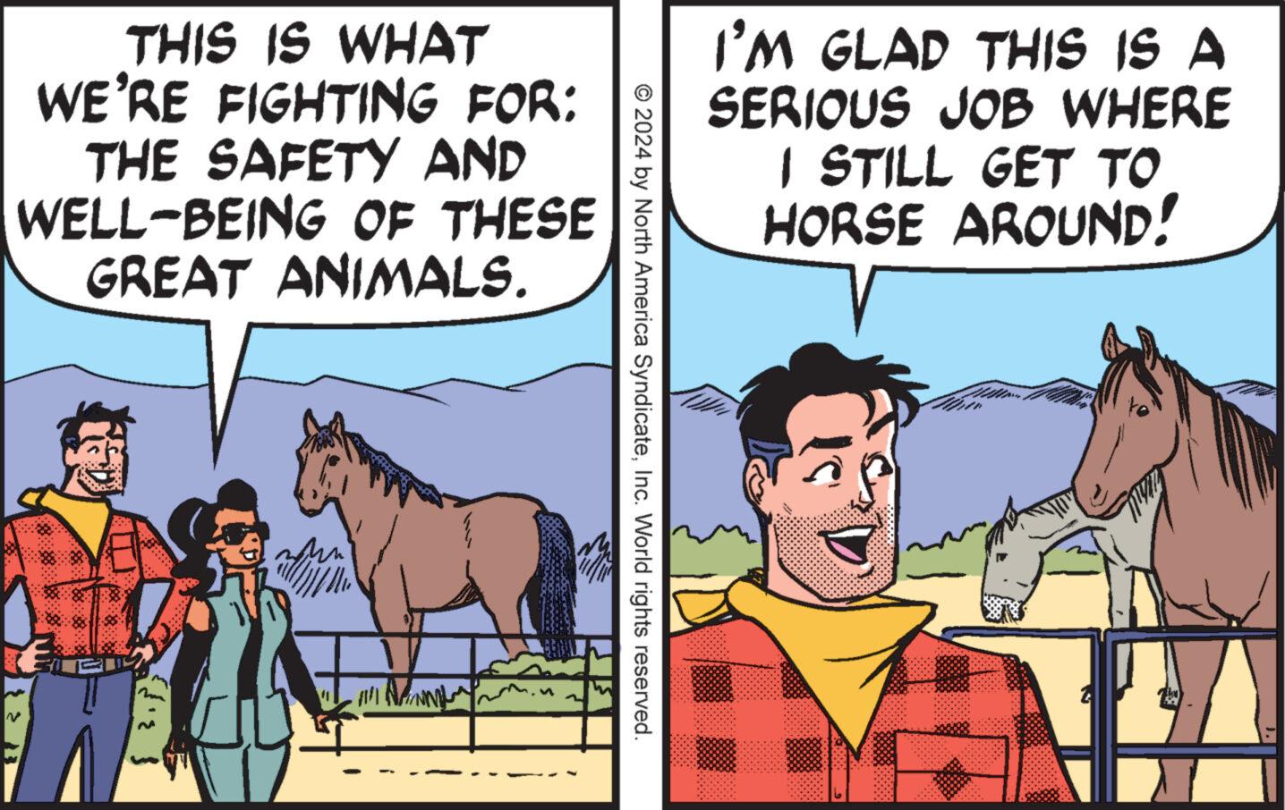 Sharing OCR: THIS IS WHAT WE'RE FIGHTING FOR: THE SAFETY AND WELL-BEING OF THESE GREAT ANIMALS. !!! N © 2024 by North America SyndicateInc. World rights reserved. I'M GLAD THIS IS A SERIOUS JOB WHERE I STILL GET TO HORSE AROUND! THIS IS WHAT WE'RE FIGHTING FOR : THE SAFETY AND WELL - BEING OF THESE GREAT ANIMALS . !!! N © 2024 by North America SyndicateInc. World rights reserved . I'M GLAD THIS IS A SERIOUS JOB WHERE I STILL GET TO HORSE AROUND !