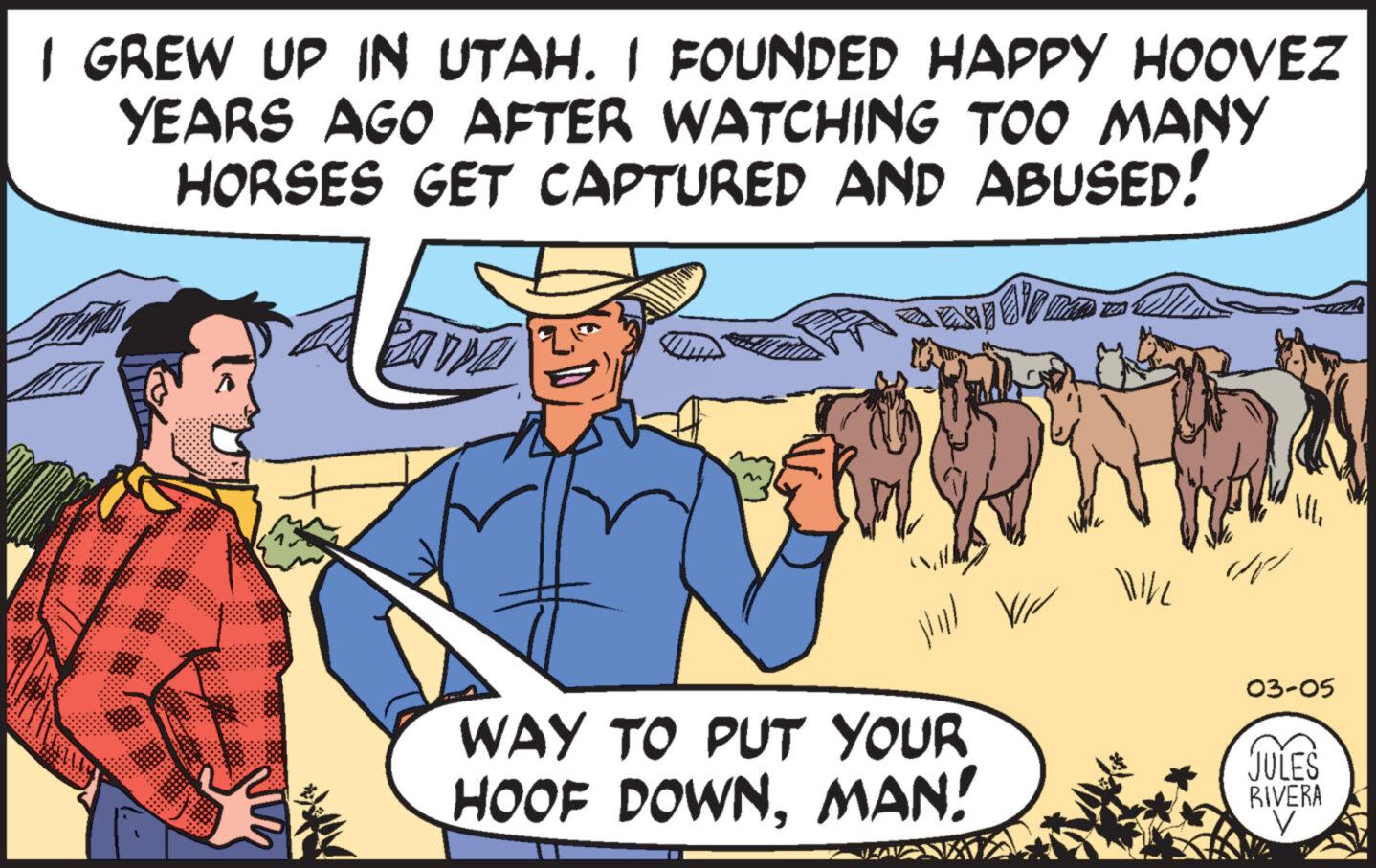 Working animal OCR: I GREW UP IN UTAH. I FOUNDED HAPPY HOOVEZ YEARS AGO AFTER WATCHING TOO MANY HORSES GET CAPTURED AND ABUSED! Ehr Willman lllll WAY TO PUT YOUR HOOF DOWNMAN! VII WILL /11 03-05 JULES RIVERA I GREW UP IN UTAH . I FOUNDED HAPPY HOOVEZ YEARS AGO AFTER WATCHING TOO MANY HORSES GET CAPTURED AND ABUSED ! Ehr Willman lllll WAY TO PUT YOUR HOOF DOWNMAN ! VII WILL / 11 03-05 JULES RIVERA