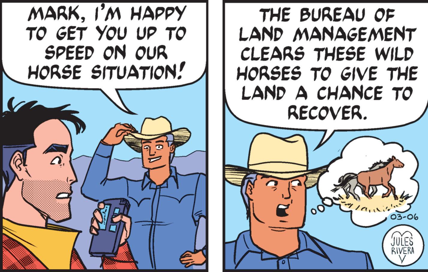 Organism OCR: MARKI'M HAPPY TO GET YOU UP TO SPEED ON OUR HORSE SITUATION! THE BUREAU OF LAND MANAGEMENT CLEARS THESE WILD HORSES TO GIVE THE LAND A CHANCE TO RECOVER. an 03-06 JULES RIVERA y MARKI'M HAPPY TO GET YOU UP TO SPEED ON OUR HORSE SITUATION ! THE BUREAU OF LAND MANAGEMENT CLEARS THESE WILD HORSES TO GIVE THE LAND A CHANCE TO RECOVER . an 03-06 JULES RIVERA y