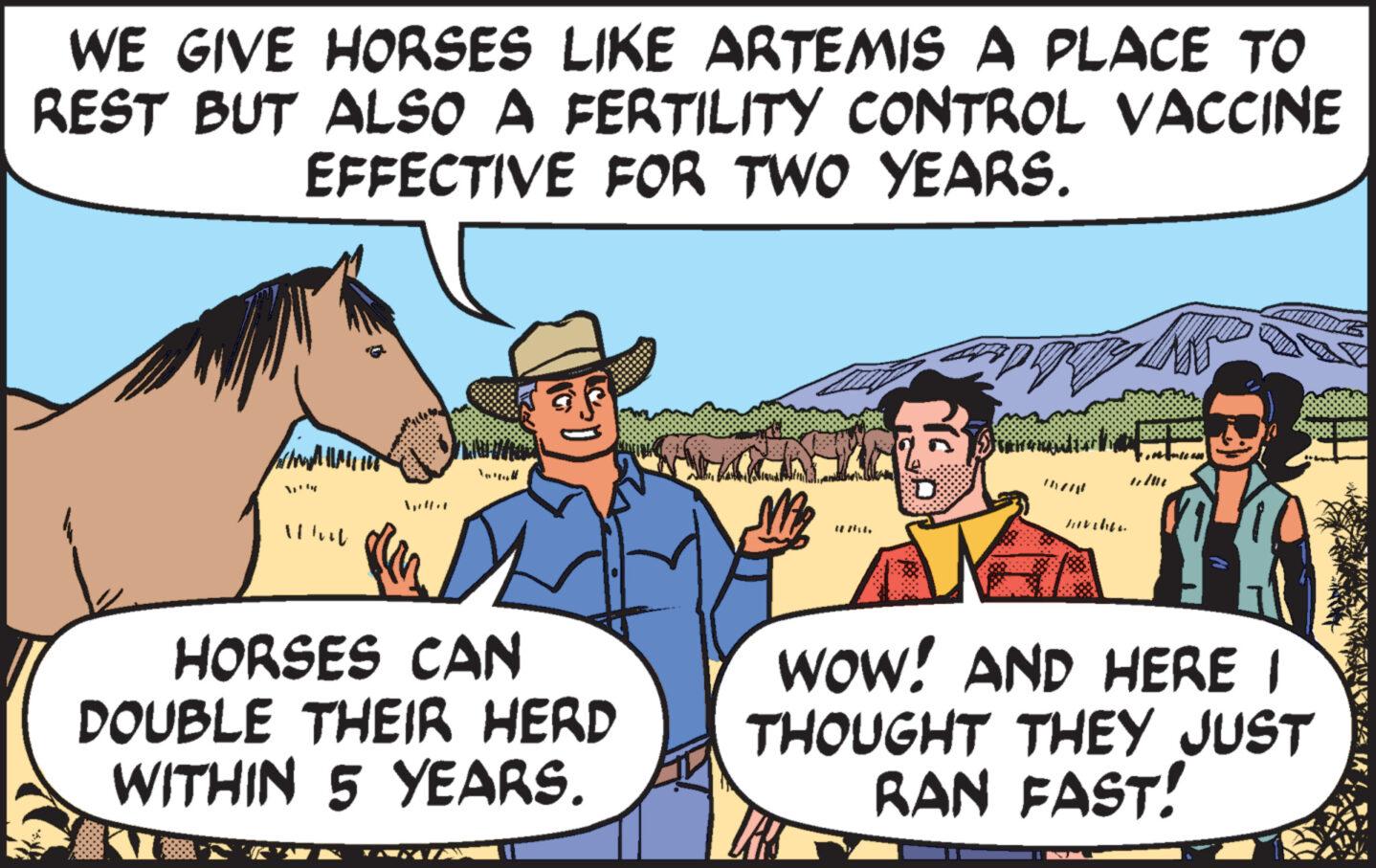 Line OCR: WE GIVE HORSES LIKE ARTEMIS A PLACE TO REST BUT ALSO A FERTILITY CONTROL VACCINE EFFECTIVE FOR TWO YEARS. WAN||1|115 What HORSES CAN DOUBLE THEIR HERD WITHIN 5 YEARS. 28 211. D Javiher WOW! AND HERE I THOUGHT THEY JUST RAN FAST! WE GIVE HORSES LIKE ARTEMIS A PLACE TO REST BUT ALSO A FERTILITY CONTROL VACCINE EFFECTIVE FOR TWO YEARS . WAN || 1 | 115 What HORSES CAN DOUBLE THEIR HERD WITHIN 5 YEARS . 28 211 . D Javiher WOW ! AND HERE I THOUGHT THEY JUST RAN FAST !