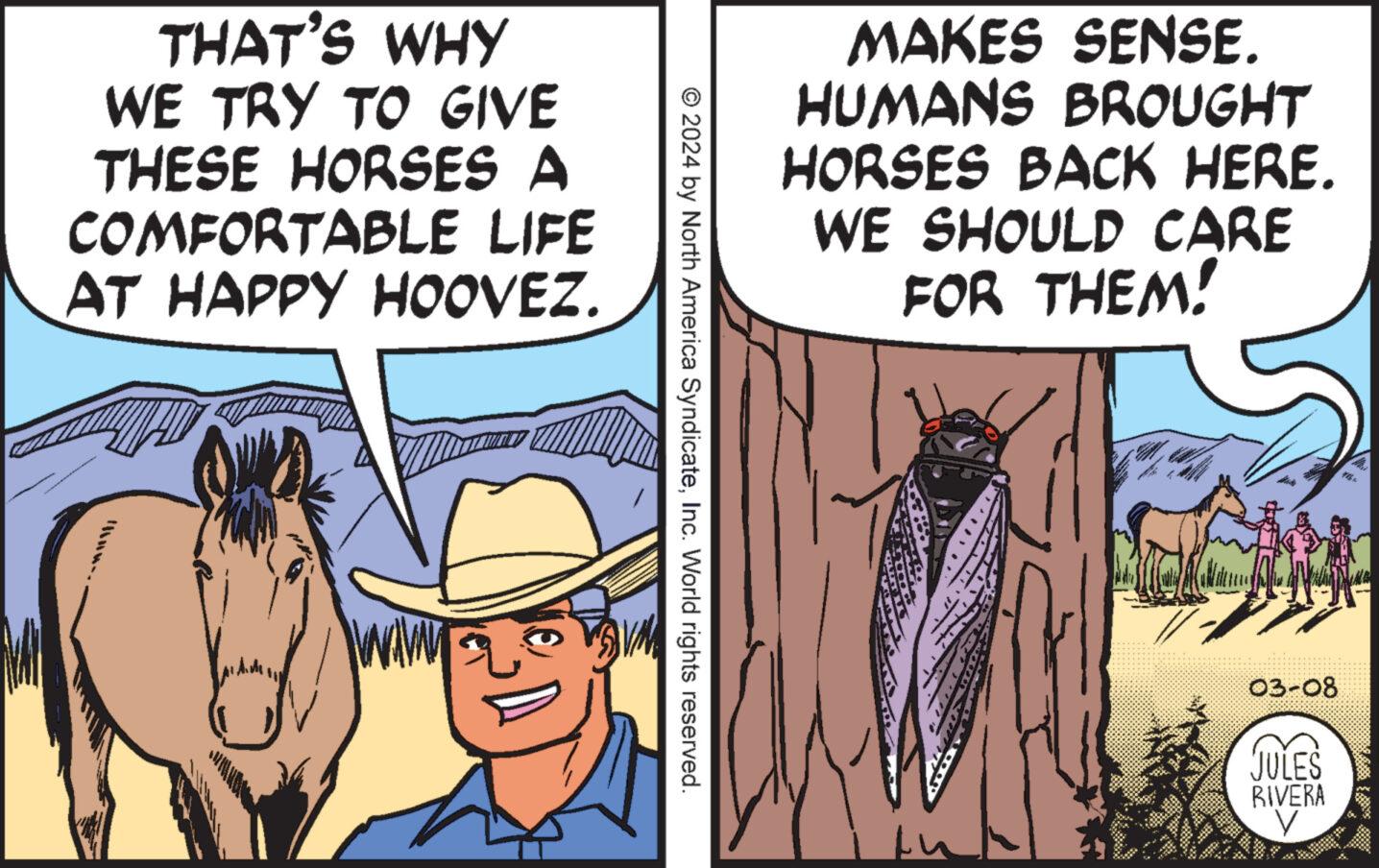 Humour OCR: THAT'S WHY WE TRY TO GIVE THESE HORSES A COMFORTABLE LIFE AT HAPPY HOOVEZ. © 2024 by North America SyndicateInc. World rights reserved MAKES SENSE. HUMANS BROUGHT HORSES BACK HERE. WE SHOULD CARE FOR THEM! 03-08 JULES RIVERA V H THAT'S WHY WE TRY TO GIVE THESE HORSES A COMFORTABLE LIFE AT HAPPY HOOVEZ . © 2024 by North America SyndicateInc. World rights reserved MAKES SENSE . HUMANS BROUGHT HORSES BACK HERE . WE SHOULD CARE FOR THEM ! 03-08 JULES RIVERA V H