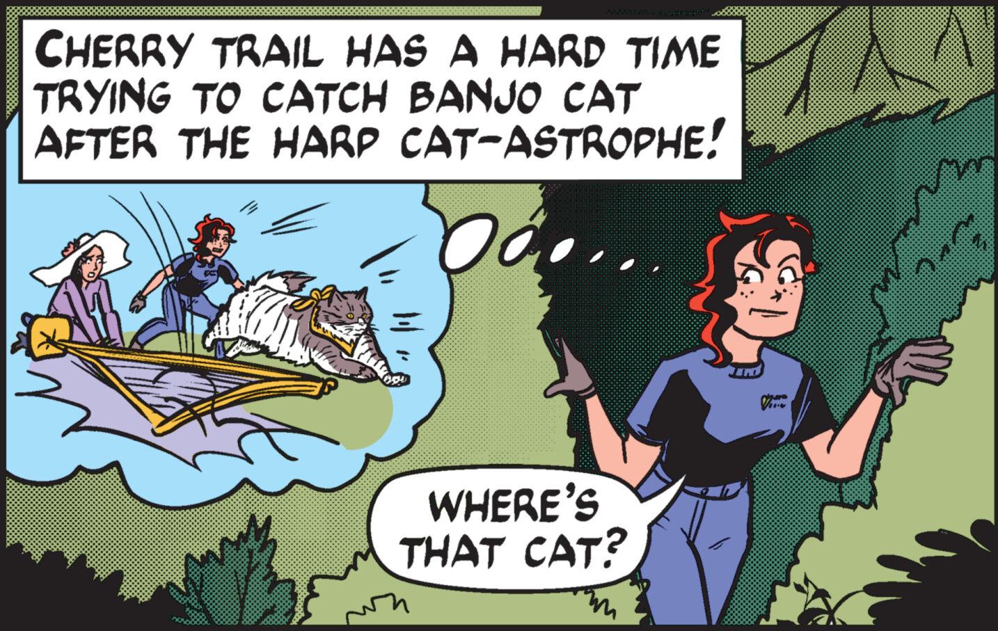 Art OCR: CHERRY TRAIL HAS A HARD TIME TRYING TO CATCH BANJO CAT AFTER THE HARP CAT-ASTROPHE! Oo... WHERE'S THAT CAT? 7.we C'm CHERRY TRAIL HAS A HARD TIME TRYING TO CATCH BANJO CAT AFTER THE HARP CAT - ASTROPHE ! Oo ... WHERE'S THAT CAT ? 7.we C'm