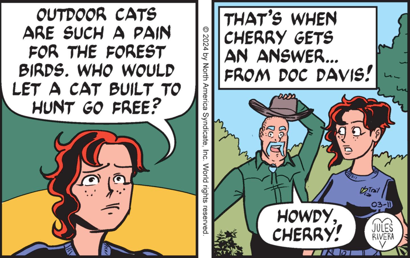 Art OCR: OUTDOOR CATS ARE SUCH A PAIN FOR THE FOREST BIRDS. WHO WOULD LET A CAT BUILT TO HUNT GO FREE? © 2024 by North America SyndicateInc. World rights reserved. THAT'S WHEN CHERRY GETS AN ANSWER... FROM DOC DAVIS! roods OD HOWDY CHERRY! D'S Trail you 03-11 Lu JULES RIVERA V OUTDOOR CATS ARE SUCH A PAIN FOR THE FOREST BIRDS . WHO WOULD LET A CAT BUILT TO HUNT GO FREE ? © 2024 by North America SyndicateInc. World rights reserved . THAT'S WHEN CHERRY GETS AN ANSWER ... FROM DOC DAVIS ! roods OD HOWDY CHERRY ! D'S Trail you 03-11 Lu JULES RIVERA V
