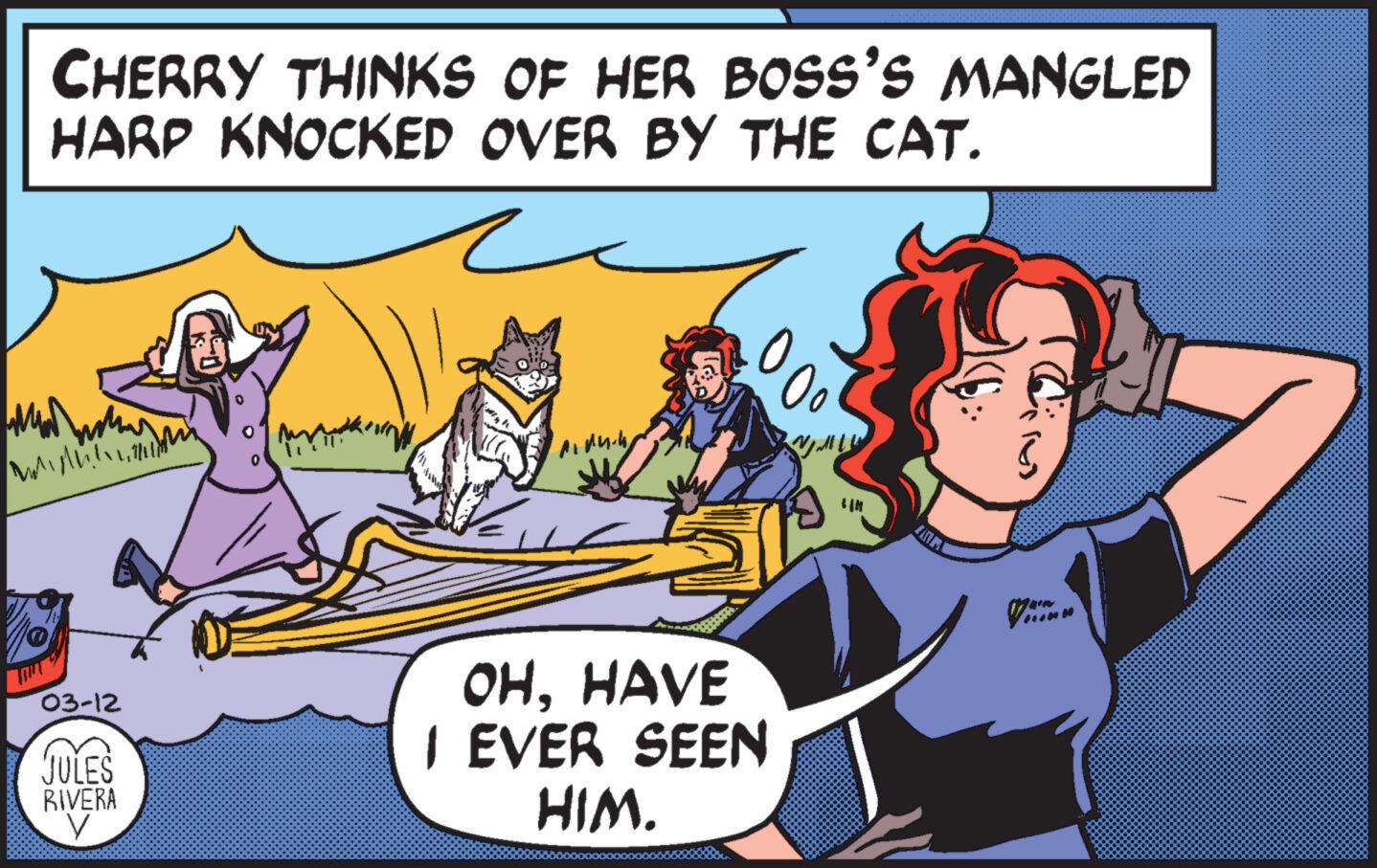 Happy OCR: CHERRY THINKS OF HER BOSS'S MANGLED HARP KNOCKED OVER BY THE CAT. ? MAMA M 03-12 JULES RIVERA V Miduk 00° OHHAVE I EVER SEEN HIM. LIH Cim CHERRY THINKS OF HER BOSS'S MANGLED HARP KNOCKED OVER BY THE CAT . ? MAMA M 03-12 JULES RIVERA V Miduk 00° OHHAVE I EVER SEEN HIM . LIH Cim