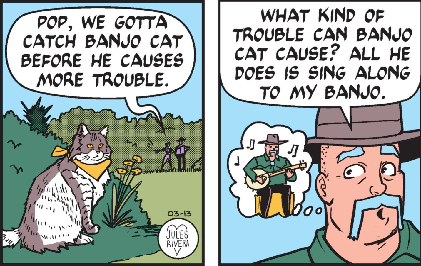 Fictional character OCR: POPWE GOTTA CATCH BANJO CAT BEFORE HE CAUSES MORE TROUBLE. w 03-13 JULES RIVERA V WHAT KIND OF TROUBLE CAN BANJO CAT CAUSE? ALL HE DOES IS SING ALONG TO MY BANJO. J 16 POPWE GOTTA CATCH BANJO CAT BEFORE HE CAUSES MORE TROUBLE . w 03-13 JULES RIVERA V WHAT KIND OF TROUBLE CAN BANJO CAT CAUSE ? ALL HE DOES IS SING ALONG TO MY BANJO . J 16