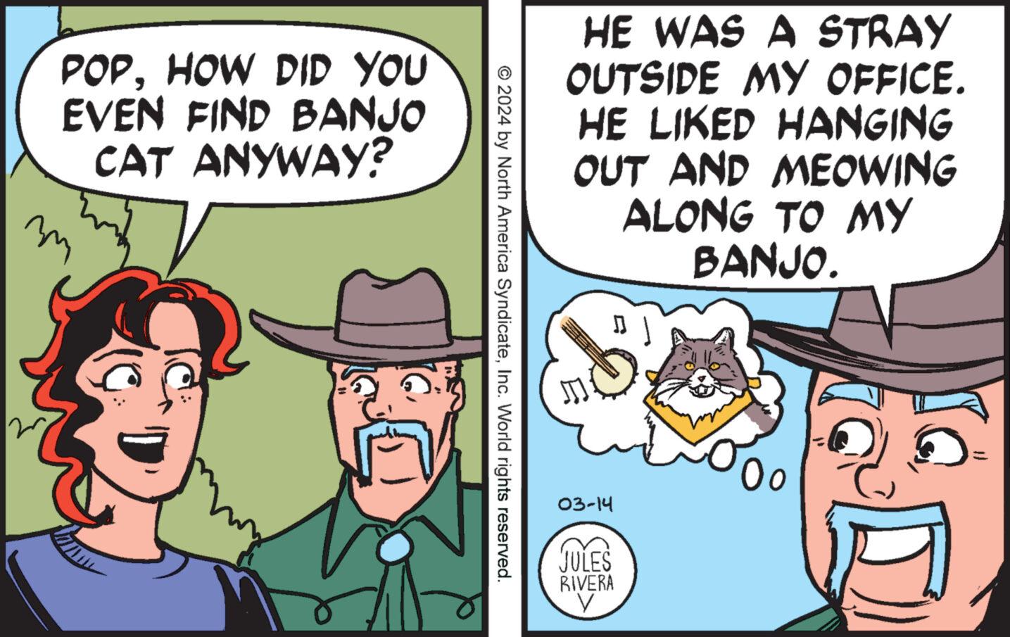 Conversation OCR: POPHOW DID YOU EVEN FIND BANJO CAT ANYWAY? ? m © 2024 by North America SyndicateInc. World rights reserved. HE WAS A STRAY OUTSIDE MY OFFICE. HE LIKED HANGING OUT AND MEOWING ALONG TO MY BANJO. 03-14 JULES RIVERA V POPHOW DID YOU EVEN FIND BANJO CAT ANYWAY ? ? m © 2024 by North America SyndicateInc. World rights reserved . HE WAS A STRAY OUTSIDE MY OFFICE . HE LIKED HANGING OUT AND MEOWING ALONG TO MY BANJO . 03-14 JULES RIVERA V