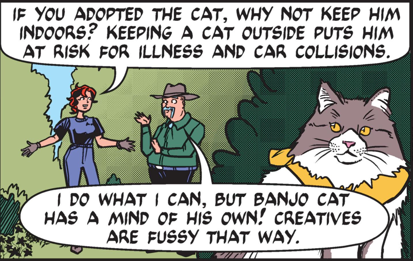 Publication OCR: IF YOU ADOPTED THE CATWHY NOT KEEP HIM INDOORS? KEEPING A CAT OUTSIDE PUTS HIM AT RISK FOR ILLNESS AND CAR COLLISIONS. I DO WHAT I CANBUT BANJO CAT HAS A MIND OF HIS OWN! CREATIVES ARE FUSSY THAT WAY. IF YOU ADOPTED THE CATWHY NOT KEEP HIM INDOORS ? KEEPING A CAT OUTSIDE PUTS HIM AT RISK FOR ILLNESS AND CAR COLLISIONS . I DO WHAT I CANBUT BANJO CAT HAS A MIND OF HIS OWN ! CREATIVES ARE FUSSY THAT WAY .