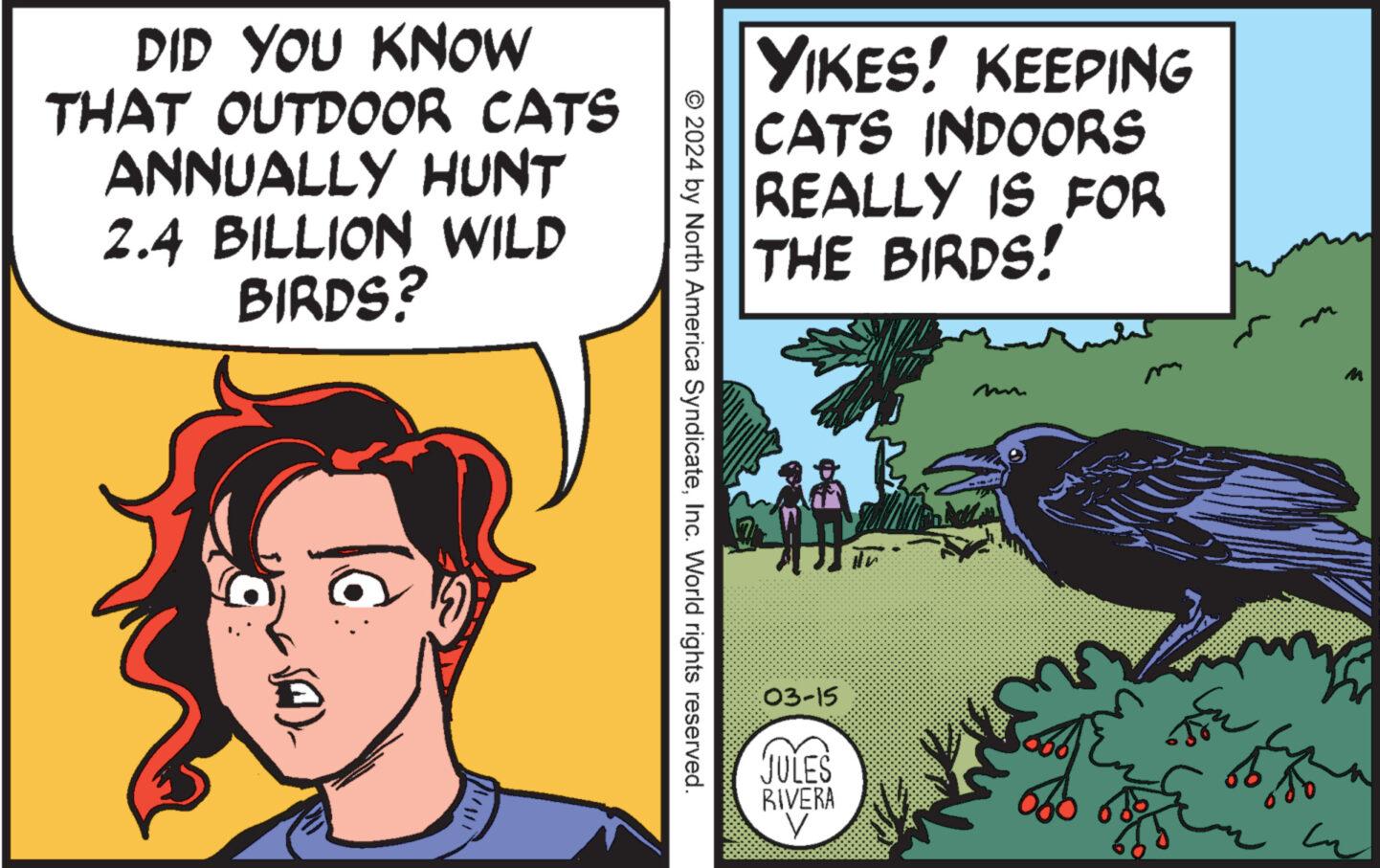 Pleased OCR: DID YOU KNOW THAT OUTDOOR CATS ANNUALLY HUNT 2.4 BILLION WILD BIRDS? © 2024 by North America SyndicateInc. World rights reserved. YIKES! KEEPING CATS INDOORS REALLY IS FOR THE BIRDS! 03-15 JULES RIVERA in ?? 5% m DID YOU KNOW THAT OUTDOOR CATS ANNUALLY HUNT 2.4 BILLION WILD BIRDS ? © 2024 by North America SyndicateInc. World rights reserved . YIKES ! KEEPING CATS INDOORS REALLY IS FOR THE BIRDS ! 03-15 JULES RIVERA in ?? 5 % m