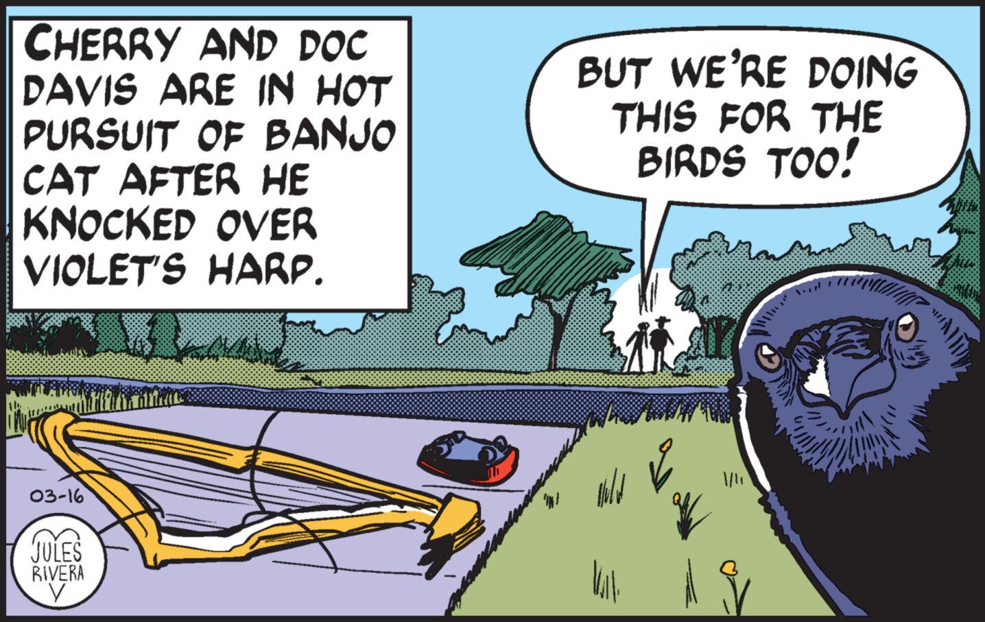 Fiction OCR: CHERRY AND DOC DAVIS ARE IN HOT PURSUIT OF BANJO CAT AFTER HE KNOCKED OVER VIOLET'S HARP. 03-16 JULES RIVERA V BUT WE'RE DOING THIS FOR THE BIRDS TOO! wild Vill CHERRY AND DOC DAVIS ARE IN HOT PURSUIT OF BANJO CAT AFTER HE KNOCKED OVER VIOLET'S HARP . 03-16 JULES RIVERA V BUT WE'RE DOING THIS FOR THE BIRDS TOO ! wild Vill