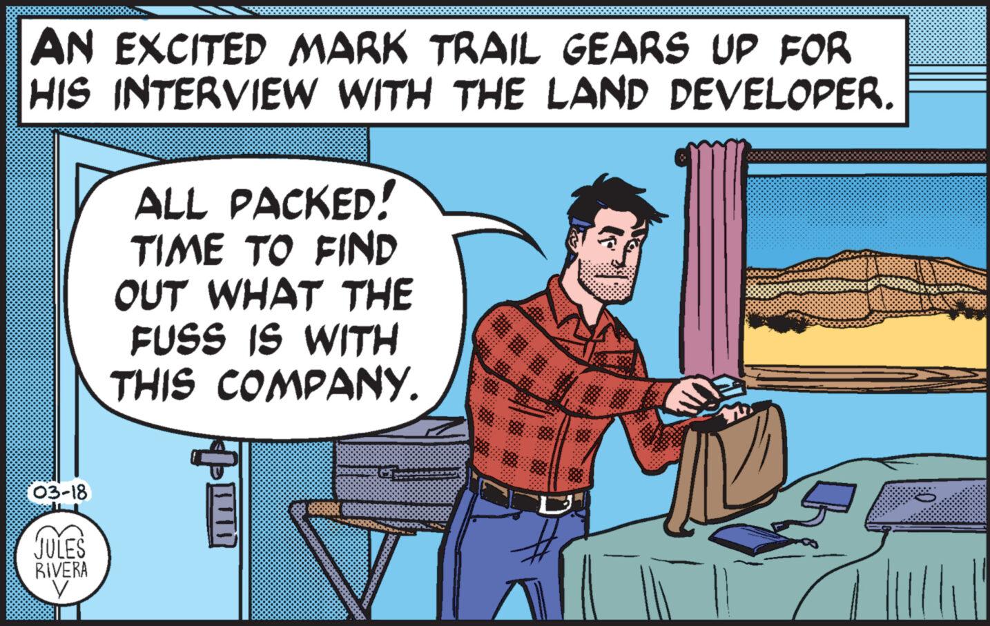 Fiction OCR: AN EXCITED MARK TRAIL GEARS UP FOR HIS INTERVIEW WITH THE LAND DEVELOPER. ALL PACKED! TIME TO FIND OUT WHAT THE FUSS IS WITH THIS COMPANY. 03-18 JULES RIVERA ???? AN EXCITED MARK TRAIL GEARS UP FOR HIS INTERVIEW WITH THE LAND DEVELOPER . ALL PACKED ! TIME TO FIND OUT WHAT THE FUSS IS WITH THIS COMPANY . 03-18 JULES RIVERA ????