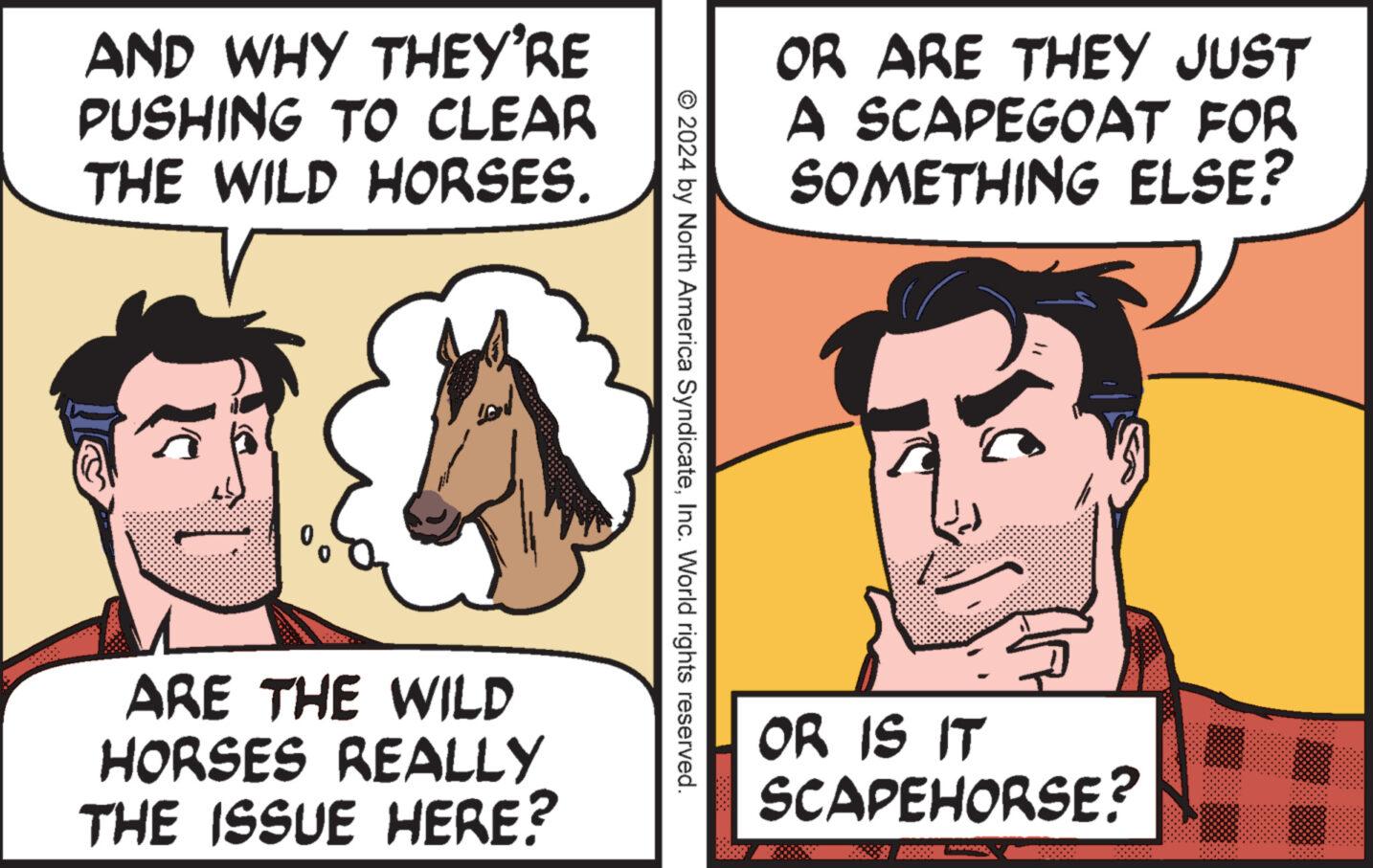 Organism OCR: AND WHY THEY'RE PUSHING TO CLEAR THE WILD HORSES. G ARE THE WILD HORSES REALLY THE ISSUE HERE? OR ARE THEY JUST A SCAPEGOAT FOR SOMETHING ELSE? © 2024 by North America SyndicateInc. World rights reserved. OR IS IT SCAPEHORSE? annogt AND WHY THEY'RE PUSHING TO CLEAR THE WILD HORSES . G ARE THE WILD HORSES REALLY THE ISSUE HERE ? OR ARE THEY JUST A SCAPEGOAT FOR SOMETHING ELSE ? © 2024 by North America SyndicateInc. World rights reserved . OR IS IT SCAPEHORSE ? annogt