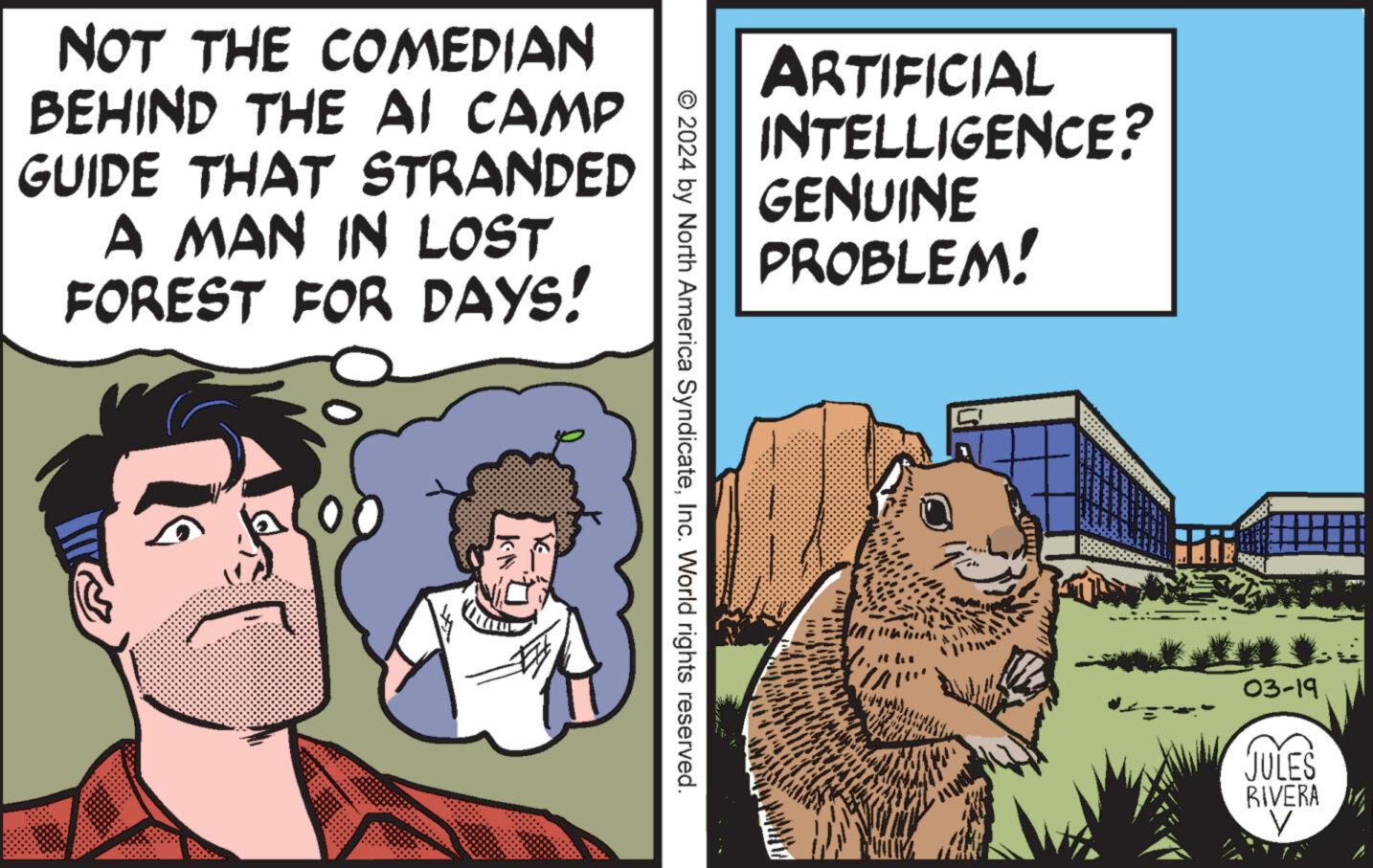 Font OCR: NOT THE COMEDIAN BEHIND THE AI CAMP GUIDE THAT STRANDED A MAN IN LOST FOREST FOR DAYS! ARTIFICIAL INTELLIGENCE? GENUINE PROBLEM! © 2024 by North America SyndicateInc. World rights reserved. ? 03-19 JULES RIVERA V NOT THE COMEDIAN BEHIND THE AI CAMP GUIDE THAT STRANDED A MAN IN LOST FOREST FOR DAYS ! ARTIFICIAL INTELLIGENCE ? GENUINE PROBLEM ! © 2024 by North America SyndicateInc. World rights reserved . ? 03-19 JULES RIVERA V
