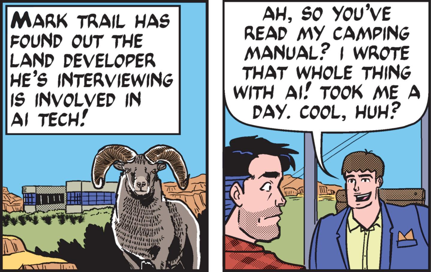 Comic book OCR: MARK TRAIL HAS FOUND OUT THE LAND DEVELOPER HE'S INTERVIEWING IS INVOLVED IN AI TECH! AHSO YOU'VE READ MY CAMPING MANUAL? I WROTE THAT WHOLE THING WITH AI! TOOK ME A DAY. COOLHUH? MARK TRAIL HAS FOUND OUT THE LAND DEVELOPER HE'S INTERVIEWING IS INVOLVED IN AI TECH ! AHSO YOU'VE READ MY CAMPING MANUAL ? I WROTE THAT WHOLE THING WITH AI ! TOOK ME A DAY . COOLHUH ?