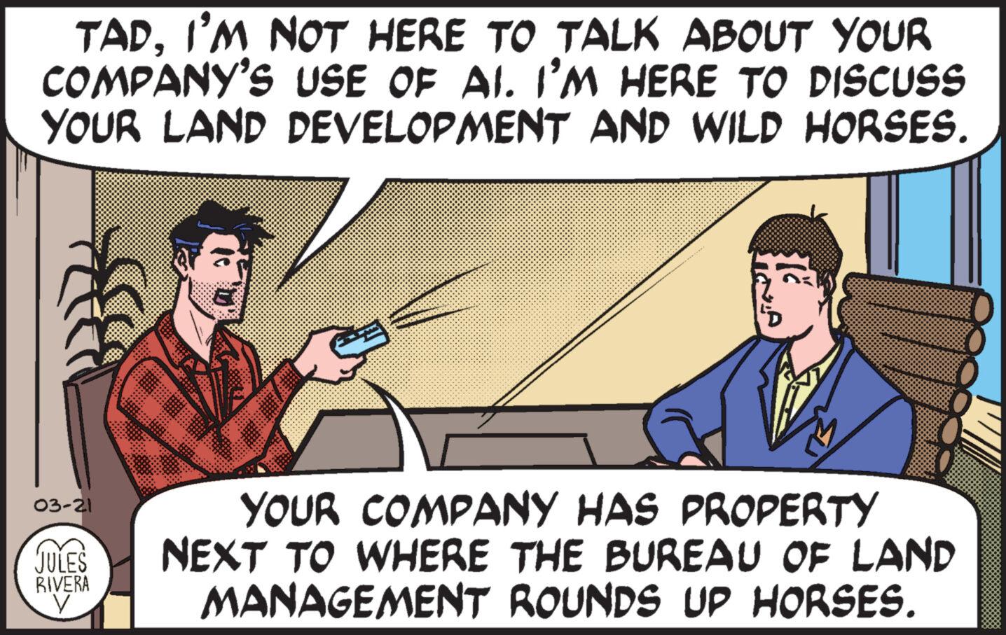 Line OCR: TADI'M NOT HERE TO TALK ABOUT YOUR COMPANY'S USE OF AI. I'M HERE TO DISCUSS YOUR LAND DEVELOPMENT AND WILD HORSES. 03-21 JULES RIVERA V YOUR COMPANY HAS PROPERTY NEXT TO WHERE THE BUREAU OF LAND MANAGEMENT ROUNDS UP HORSES. TADI'M NOT HERE TO TALK ABOUT YOUR COMPANY'S USE OF AI . I'M HERE TO DISCUSS YOUR LAND DEVELOPMENT AND WILD HORSES . 03-21 JULES RIVERA V YOUR COMPANY HAS PROPERTY NEXT TO WHERE THE BUREAU OF LAND MANAGEMENT ROUNDS UP HORSES .