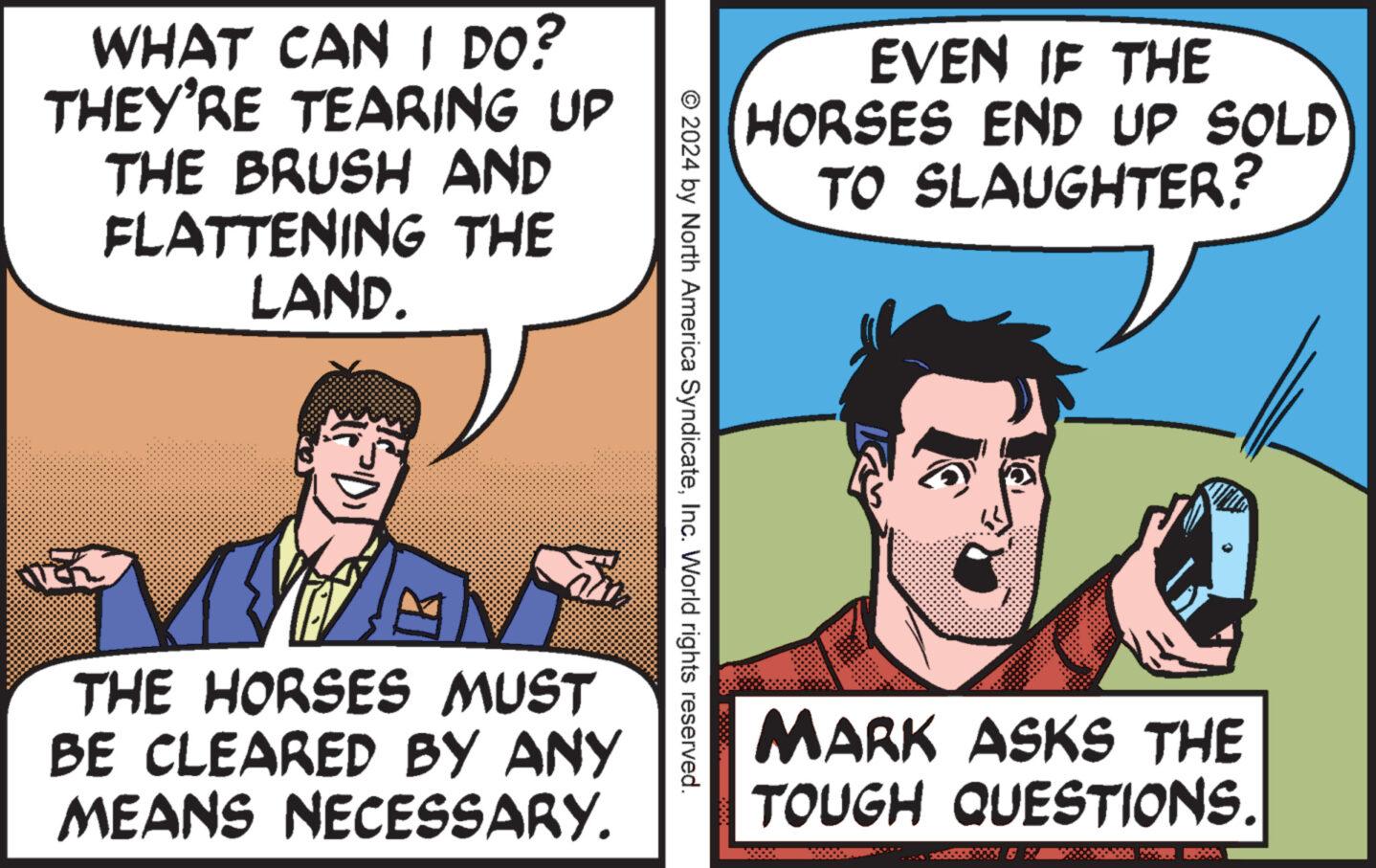 Conversation OCR: WHAT CAN I DO? THEY'RE TEARING UP THE BRUSH AND FLATTENING THE LAND. EVEN IF THE HORSES END UP SOLD TO SLAUGHTER? © 2024 by North America SyndicateInc. World rights reserved. THE HORSES MUST BE CLEARED BY ANY MEANS NECESSARY. MARK ASKS THE TOUGH QUESTIONS. WHAT CAN I DO ? THEY'RE TEARING UP THE BRUSH AND FLATTENING THE LAND . EVEN IF THE HORSES END UP SOLD TO SLAUGHTER ? © 2024 by North America SyndicateInc. World rights reserved . THE HORSES MUST BE CLEARED BY ANY MEANS NECESSARY . MARK ASKS THE TOUGH QUESTIONS .