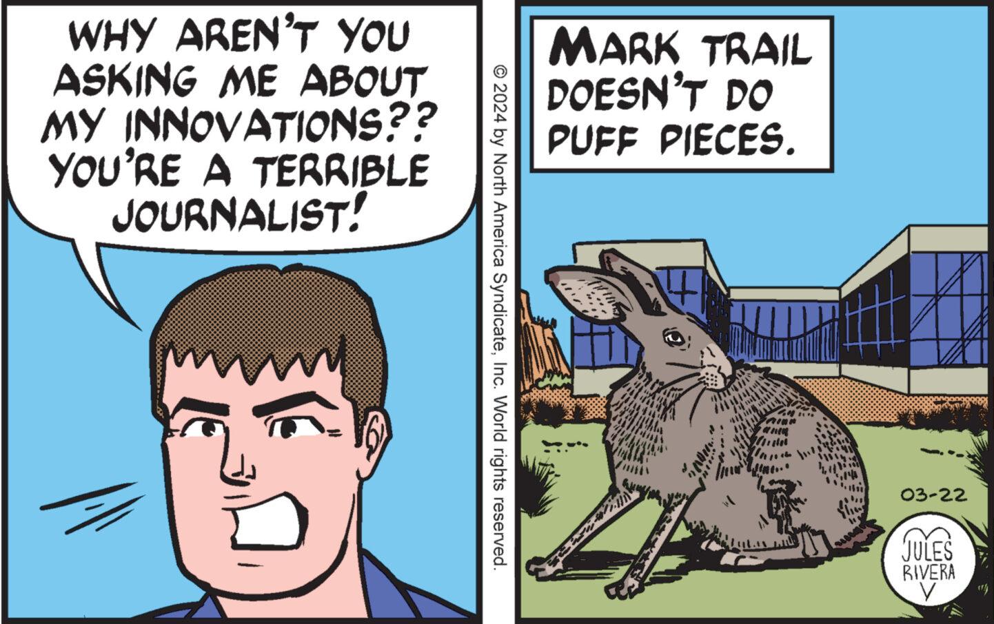 Art OCR: WHY AREN'T YOU ASKING ME ABOUT MY INNOVATIONS?? YOU'RE A TERRIBLE JOURNALIST! MARK TRAIL DOESN'T DO PUFF PIECES. © 2024 by North America SyndicateInc. World rights reserved. 03-22 JULES RIVERA WHY AREN'T YOU ASKING ME ABOUT MY INNOVATIONS ?? YOU'RE A TERRIBLE JOURNALIST ! MARK TRAIL DOESN'T DO PUFF PIECES . © 2024 by North America SyndicateInc. World rights reserved . 03-22 JULES RIVERA