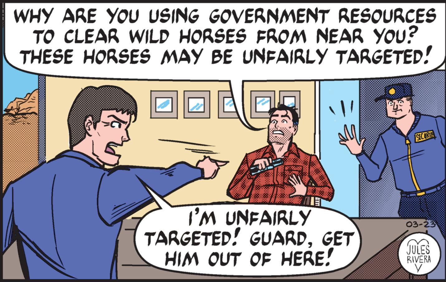 Organism OCR: WHY ARE YOU USING GOVERNMENT RESOURCES TO CLEAR WILD HORSES FROM NEAR YOU? THESE HORSES MAY BE UNFAIRLY TARGETED! SECURIT I'M UNFAIRLY TARGETED! GUARDGET HIM OUT OF HERE! 03-23 JULES RIVERA ? WHY ARE YOU USING GOVERNMENT RESOURCES TO CLEAR WILD HORSES FROM NEAR YOU ? THESE HORSES MAY BE UNFAIRLY TARGETED ! SECURIT I'M UNFAIRLY TARGETED ! GUARDGET HIM OUT OF HERE ! 03-23 JULES RIVERA ?