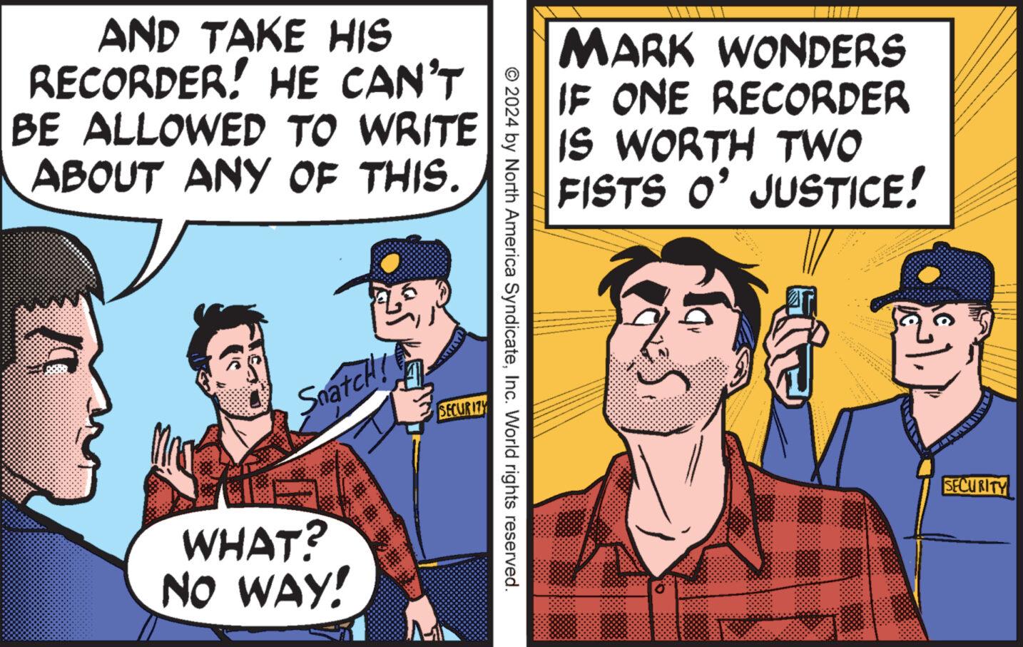 Illustration OCR: AND TAKE HIS RECORDER! HE CAN'T BE ALLOWED TO WRITE ABOUT ANY OF THIS. MARK WONDERS IF ONE RECORDER IS WORTH TWO FISTS O' JUSTICE! © 2024 by North America SyndicateInc. World rights reserved. Snatch! WHAT? NO WAY! SECURITY SECURITY AND TAKE HIS RECORDER ! HE CAN'T BE ALLOWED TO WRITE ABOUT ANY OF THIS . MARK WONDERS IF ONE RECORDER IS WORTH TWO FISTS O ' JUSTICE ! © 2024 by North America SyndicateInc. World rights reserved . Snatch ! WHAT ? NO WAY ! SECURITY SECURITY